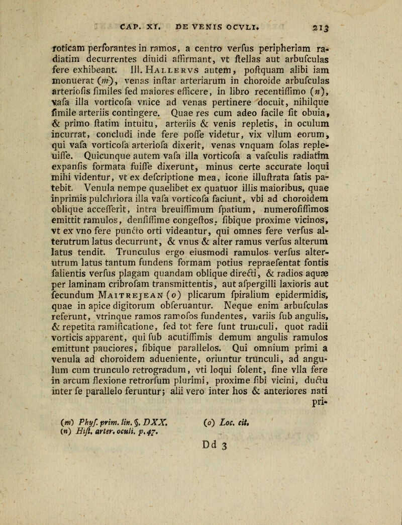 roticam perforantesin ramos, a centro verfus peripheriam ra- diatim decurrentes diuidi affirmant, vt ftellas aut arbufculas fere exhibeant. 111. Hallervs autem, poftquam alibi iam monuerat (m), venas inftar arteriarum in choroide arbufculas arteriofis fimiles fed maiores efficere, in libro recentiffimo (n), vafa ilJa vorticofa vnice ad venas pertinere docuit, nihilque fimile arteriis contingere. Quae res cum adeo facile fit obuia, & primo ftatim intuitu, arteriis & venis repletis, in oculum incurrat, concludi inde fere pofle videtur, vix vilum eorum, qui vafa vorticofa arteriofa dixerit, venas vnquam folas reple- uiffe. Quicunque autem vafa illa vorticofa a vafculis radiattm expanfis formata fuifle dixerunt, minus certe accurate loqui mihi videntur, vt ex defcriptione mea, icone illuftrata fatis pa- tebit. Venula nempe quaelibet ex quatuor illis maioribus, quae inprimis pulchriora illa vafa vorticofa faciunt, vbi ad choroidem oblique acceflerk, intra breuiffimum fpatium, numerofiffimos emittit ramulos, denfiffime congeftos. fibique proxime vicinos^ vt ex vno fere punfto orti videantur, qui omnes fere verfus al- terutrum latus decurrunt, & vnus & alter ramus verfus alterum latus tendit. Trunculus ergo eiusmodi ramulos verfus alter- utrum latus tantum fundens formam potius repraefentat fontis falientis verfus plagam quandam oblique direfti, & radios aquse per laminam cribrofam transmittentis, aut afpergilli laxioris aut fecundum Maitrejean (o) plicarum fpiralium epidermidis, quae in apice digitorum obferuantur. Neque enim arbufculas referunt, vtrinque ramos ramofos fundentes, variis fub angulis, &repetitaramificatione, fed tot fere funt trunculi, quot radii vorticis apparent, quifub acutiffimis demum angulis ramulos emittunt pauciores, fibique parallelos. Qui omnium primi a venula ad choroidem adueniente, oriuntur trunculi, ad angu- lum cum trunculo retrogradum, vti loqui folent, fine vlla fere in arcum flexione retrorfum plurimi, proxime fibi vicini, duftu interfe parallelo feruntur; aliivero inter hos & anteriores nati pri- (jm) Phyf. prim. lin. §. DXX. (o) Loc. ciU (w) Hifi* arter. oculi, p, 47.