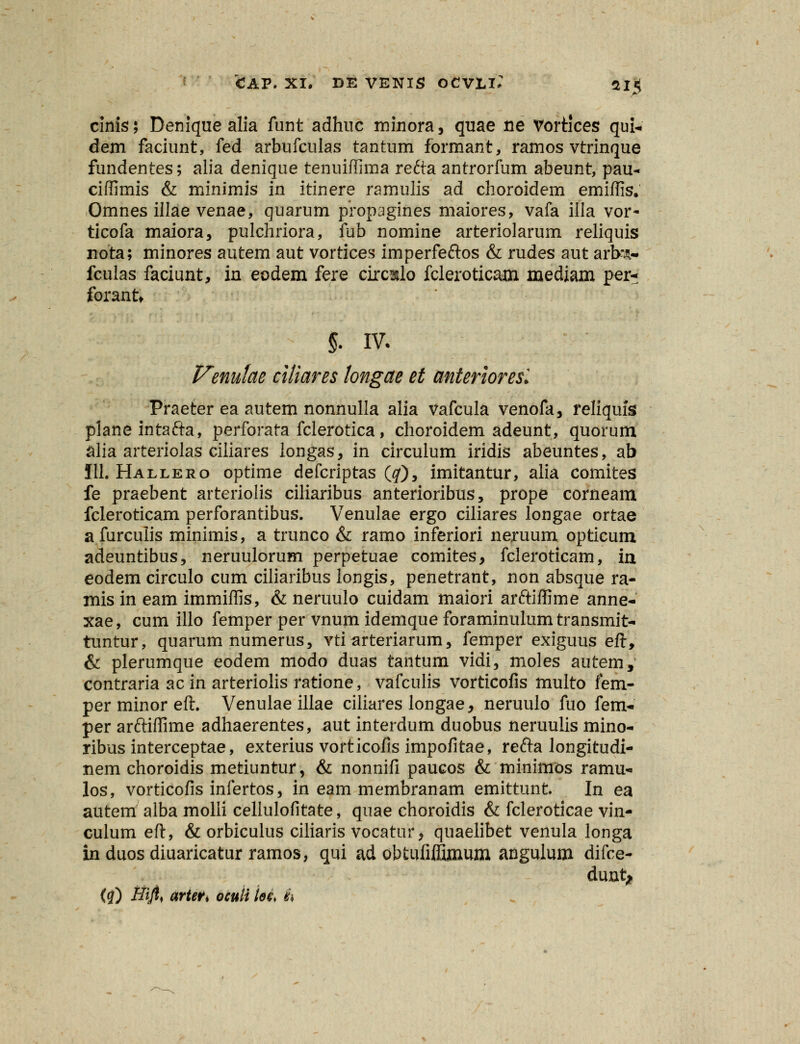 cinis; Denique alia funt adhuc minora, quae ne Vortices qui- dem faciunt, fed arbufculas tantum formant, ramos vtrinque fundentes; alia denique tenuiffima refta antrorfum abeunt, pau- ciffimis & minimis in itinere ramulis ad choroidem emiffis. Omnes illae venae, quarum propagines maiores, vafa illa vor- ticofa maiora, pulchriora, fub nomine arteriolarum reliquis nota; minores autem aut vortices imperfeftos & rudes aut arb*A- fculas faciunt, in eodem fere circ^lo fcleroticam mediam per- forant* §. IV. Venulae ciliares longae et anterioresl Praeter ea autem nonnulla alia Vafcula venofa, reliquis planeintafta, perforata fclerotica, choroidem adeunt, quorum alia arteriolas ciiiares longas, in circulum iridis abeuntes, ab 111. Hallero optime defcriptas (#), imitantur, alia comites fe praebent arteriolis ciliaribus anterioribus, prope corneam fcleroticam perforantibus. Venulae ergo ciliares longae ortae afurculis minimis, a trunco & ramo inferiori neruum opticum adeuntibus, neruulorum perpetuae comites, fcleroticam, m eodem circulo cum ciliaribus longis, penetrant, non absque ra- mis in eam immiffis, & neruulo cuidam maiori arftiffime anne- xae, cum illo femper per vnum idemque foraminulum transmit- tuntur, quarum numerus, vti arteriarum, femper exiguus eft, & plerumque eodem modo duas tantum vidi, moles autem, contraria ac in arteriolis ratione, vafculis vorticofis multo fem- per minor eft. Venulae illae ciliares longae, neruulo fuo fem- per arftiffime adhaerentes, aut interdum duobus neruulis mino- ribus interceptae, exterius vorticofis impofitae, refta longitudi- nem choroidis metiuntur, & nonnifi paucos & minimios ramu- los, vorticofis infertos, in eam membranam emittunt In ea autem alba molli cellulofitate, quae choroidis & fcleroticae vin- culum eft, & orbiculus ciliaris vocatur, quaelibet venula longa in duos diuaricatur ramos, qui ad obtufiffijnum angulum difce- dunt* (q) Hijl< arteVi oculi loe> $\