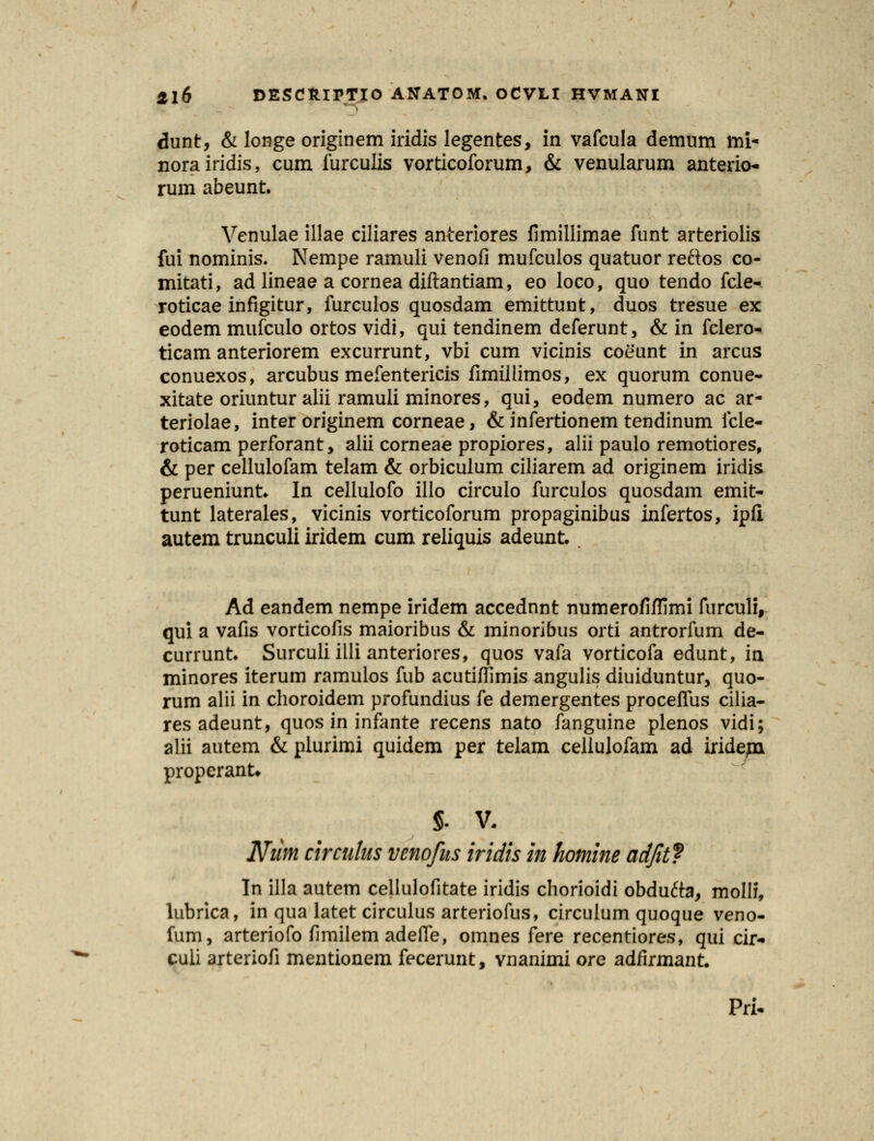 dunt, & longe originem iridis legentes, in vafcula demum im- norairidis, cum furculis vorticoforum, & venularum anterio- rum abeunt. Venulae illae ciliares anteriores fimillimae funt arteriolis fui nominis. Nempe ramuli venofi mufculos quatuor reftos co- mitati, ad lineae a cornea diftantiam, eo loco, quo tendo fcle- roticae infigitur, furculos quosdam emittunt, duos tresue ex eodem mufculo ortos vidi, qui tendinem deferunt, & in fclero- ticam anteriorem excurrunt, vbi cum vicinis coeunt in arcus conuexos, arcubus mefentericis fimiilimos, ex quorum conue- xitate oriuntur alii ramuli minores, qui, eodem numero ac ar- teriolae, inter originem corneae, & infertionem tendinum fcle- roticam perforant, alii corneae propiores, alii paulo remotiores, & per cellulofam telam & orbiculum ciliarem ad originem iridis perueniunt* In cellulofo illo circulo furculos quosdam emit- tunt laterales, vicinis vorticoforum propaginibus infertos, ipii autem trunculi iridem cum reliquis adeunt Ad eandem nempe iridem accednnt numerofiflimi furculi, qui a vafis vorticofis maioribus & minoribus orti antrorfum de- currunt* Surcuii illi anteriores, quos vafa vorticofa edunt, in minores iterum ramulos fub acutiflimis angulis diuiduntur, quo- rum alii in choroidem profundius fe demergentes proceflus cilia- res adeunt, quos in infante recens nato fanguine plenos vidi; alii autem & plurimi quidem per telam ceilulofam ad iride/n properanU $. V. Num circutus vcnofus iridis in homine adfit? In illa autem cellulofitate iridis chorioidi obdufta, molli, lubrica, in qua latet circulus arteriofus, circulum quoque veno- fum, arteriofo fimilem adefle, omnes fere recentiores, qui cir- culi arteriofi mentionem fecerunt, vnanimi ore adfirmant. Pri-