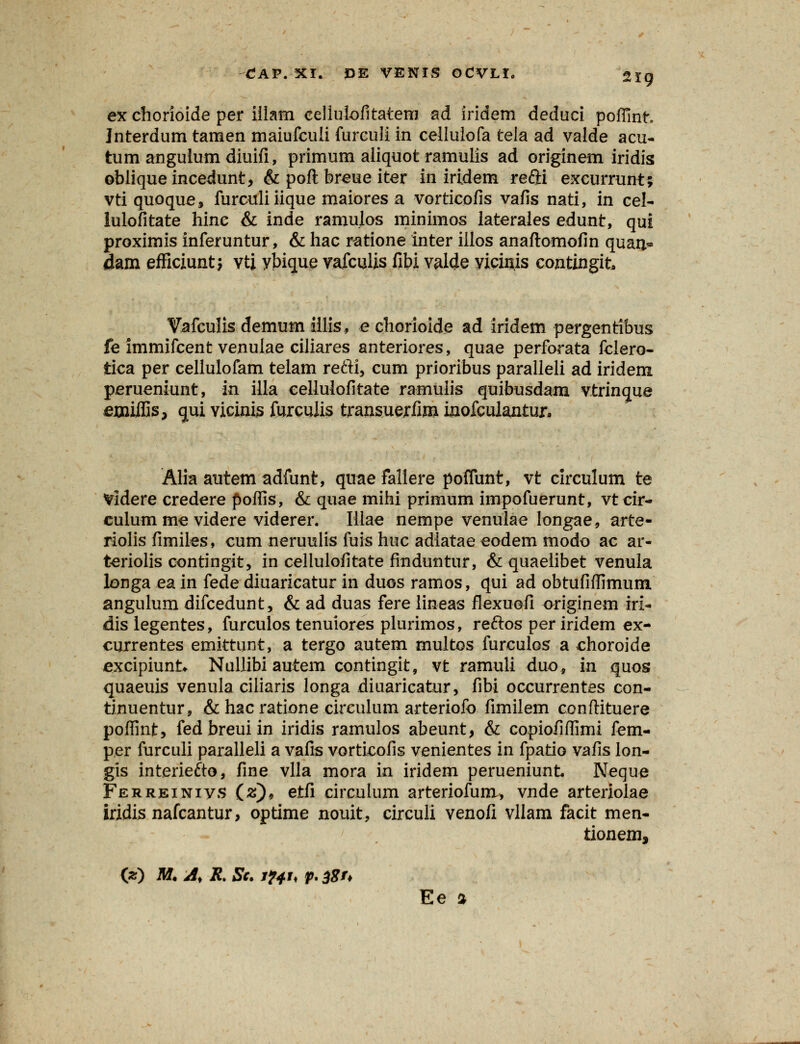 ex chorioide per illarn celiuiofitatenj ad iridem deduci poffint Interdum tamen maiufcuii furculi in cellulofa tela ad valde acu- tum angulumdiuifi, primum aiiquot ramulis ad originem iridis ©biiqueincedunt, & poft breue iter in iridem refti excurrunt; vti quoque, furculi iique maiores a vorticofis vafis nati, in cel- lulofitate hinc & inde ramulos minimos laterales edunt, qui proximis inferuntur, & hac ratione inter illos anaftomofin quan* dam efficiunt; vti ybique vafculis fibi valde yicin.is contingit, Vafculis demum iilis, e chorioide ad iridern pergentibus fe immifcent venulae ciliares anteriores, quae perforata fclero- tica per celluiofam telam refti, cum prioribus paralleli ad iridem perueniunt, in illa cellulofitate ramulis quibusdam vtrincrue jerjaiifis, <jui vicinis furculis transuerfim inofculantur. Alia autem adfunt, quae fallere poflunt, vt circulum te Videre credere poffis, & quae mihi primum impofuerunt, vt cir- culum me videre viderer. Illae nempe venulae longae, arte- riolis fimiles, cum neruulis fuis huc adlatae eodem modo ac ar- teriolis contingit, in cellulofitate finduntur, & quaelibet venula longa ea in fede diuarieatur in duos ramos, qui ad obtufiffimum angulum difcedunt, & ad duas fere lineas flexuofi originem iri- dis legentes, furculos tenuiores plurimos, reftos per iridem ex- currentes emittunt, a tergo autem multos furculos a choroide excipiunk Nullibi autem contingit, vt ramuli duo, in quos quaeuis venula ciliaris longa diuaricatur, fibi oceurrentes con- tinuentur, & hac ratione circulum arteriofo fimilem conftituere poffint, fed breui in iridis ramulos abeunt, & copiofiffimi fem- per furculi paralleli a vafis vorticofis venientes in fpatio vafis lon- gis interiefto, fine vlla mora in iridem perueniunt Neque Ferreinivs (#), etfi circulum arteriofura, vnde arteriolae iridis nafcantur, optime nouit, circuli venofi vllam facit men- tionem, (z) M. A, R. St. i?4i< p. BSU Ee %