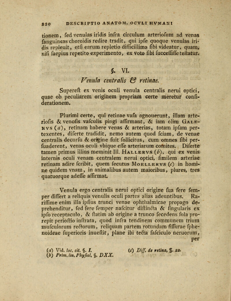 tionem, fed venulas iridis infra circulum arteriofum ad venas fanguineaschoroidis redire tradit, qui ipfe quoque venulas iri- dis repleuit, etfi earum repletio difficillima fibi videatur, quam, nifi faepius repetito experimento, ex voto fibi fucceffiffe teftatur. §. VI. Venula centralis & retinae. Supereft ex venis oculi venula centralis nerui optici, quae ob peculiarem originem propriam certe meretur confi- derationem. Plurimi certe, qui retinae vafa agnouerunt, illam arte- riofis &venofis vafculis pingi affirmant, & iam olim Gale- KVS (fl), retinam habere venas & arterias, totam ipfam per- texentes, diferte tradidit, nemo autem quod fciam, de venae centralis decurfu & origine fuit follicitus, cum omnes fibi per- fuaderent, venas oculi vbique effe arteriarum comites. Diferte tamen primus illius meminit 111. Hallervs (£), qui ex venis internis oculi venam centralem nerui optici, fimilem arteriae retinam adire fcribit, quem fecutus Moellervs (0 in homi- ne quidem vnam, in animalibus autem maioribus, plures, tres quatuorque adeffe affirmat. Venula ergo centralis nerui optici origine fua fere fem- per differt a reliquis venulis oculi partcs alias adeuntibus. Ra- riffime enim illa ipfius trunci venae ophthalmicae propago de- prehenditur, fed fere femper nafcitur diftinfta & fingularis ex ipfo receptaculo, & fiatim ab origine a trunco fecedens foia pro- repit perioflio inftrata, quod infra tendinem communem trium mufculorum reftorum, reliquam partem rotundam fiffurae fphe- noideae fuperioris inueftit, plane ibi tefta fafciculo neruorum, per (a) Vid. loe. cit. §. /. (#) Diff, de retina, §. M (^) PrunJiiuPhyfioL % DXX.