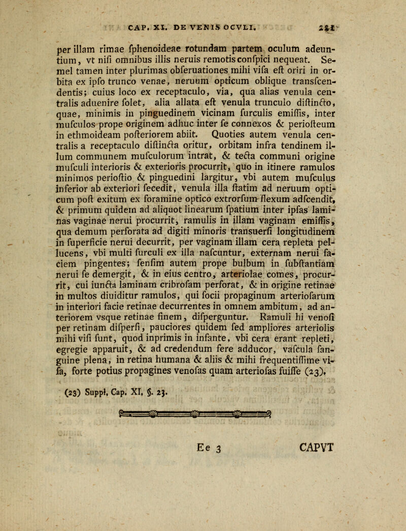 per illam rimae fphenoideae rotimdam partem oculutti adeun- tium, vt nifi omnibus illis neruis remotisconfpici nequeat. Se- mel tamen inter plurimas obferuationes mihi vifa eft oriri in or- bita ex ipfo trunco venae, neruum opticum oblique transfcen- dentis; cuius loco ex receptaculo, via, qua alias venula cen- tralis aduenire folet, alia allata eft venula trunculo diftinfto, quae, minimis in pinguedinem vicinam furculis emifiis, inter mufculos prope originem adhuc inter fe connexos & perioiteum in ethmoideam pofteriorem abiit. Quoties autem venula cen- tralis a receptaculo diftinfta oritur, orbitam infra tendinem il- lum communem mufculorum intrat, & tefta communi origine mufculi interioris & exterioris procurrit, quo in itinere ramulos minimos perioftio & pinguedini largitur, vbi autem mufculus inferior ab exteriori fecedit, venula illa ftatim ad neruum opti- cum poft exitum ex foramine optico extrorfumr flexum adfcendit, & primum quidem ad aliquot iinearum fpatium inter ipfas lami- nas vaginae nerui procurrit, ramulis in illam vaginam emiflis, qua demum perforata ad digiti minoris transuerfi longitudinem in fuperficie nerui decurrit, per vaginam illam cera repleta pel- lucens, vbi multi furculi ex illa nafcuntur, externam nerui fa- ciem pingentes; fenfim autem prope bulbum in fubftantiam nerui fe demergit, & in eius centro, arteriolae comes, procur- rit, cui iunfta laminam cribrofam perforat, & in origine retinae in multos diuiditur ramulos, qui focii propaginum arteriofarum in interiori facie retinae decurrentes in omnem ambitum, ad an- teriorem vsque retinae finem 3 difperguntur. Ramuli hi venofi per retinam difperfi, pauciores quidem fed ampliores arteriolis mihi vifi funt, quod inprimis in infante, vbi cera erant repleti, egregie apparuit, & ad credendum fere adducor, vafcula fan- guine plena, in retina humana & aliis & mihi frequentiflime vi- fa, forte potius propagines venofas quam arteriofas fuiffe (23), (23) Supp!, Cap, XI, §. 23. Ee 3 CAPVT