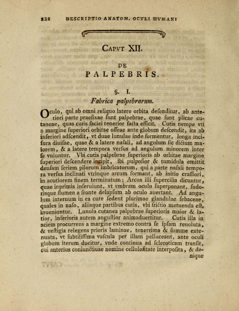 =^ Capvt XII. o PE PALPEBRIS, §. I. Fabrka palpebrarum. culo, qui ab omni reliquo latere orbita defenditur, ab ante- riori parte praefixae funt palpebrae, quae funt plicae gu- taneae, quas cutis faciei tenerior fatta efficit. Cutis nempe vti a margine fuperiori orbitae offeae ante giobum defcendit, ita ab inferiori adfcendit, vt duae lunulae inde formentur, longa inci- fura diuifae, quae & a latere nafali, ad angulum fic diftum ma- iorem, & a latere tempora verfus ad angulum minorem inter fe vniuntur. Vbi cutis palpebrae fuperioris ab orbitae margine fuperiori defcendere insipit, ibi pulpofior & tumidula emittit denfam feriem pilorum imbricatorum, qui a parte nafali tempo- ra verfus inclinati vtrinque arcum formant, ab initio crafTIori, in acutiorem finem terminatum; Arcus illi fupercilia dicuntur, quaeinprimis inferuiunt, vt vmbram oculo fuperponant, fudo- risque fiumen a fronte delapfum ab oculo auertant. Ad angu- lum internum in ea cute fedent plurimae giandulae febaceae, quales in nafo, aliisque partibus cutis, vbi friftio metuenda eft, inueniuntur. Lunula cutanea palpebrae fuperioris maior & la- tior, inferioris autem anguftior animaduertitur. Cutis illa in aciem procurrens a margine extremo contra fe ipfam reuoluta, & veftigia relegens prioris laminae, tenerrima & fumme exte- nuata, vt fubtiliffima vafcula per illam pelluceant, ante oculi globum iterum ducitur, vnde continua ad fcleroticam tranfit, cui anterius coniunftiuae nomine cellulofitate interpofita, & de- nique