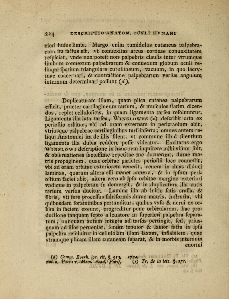 riori huius limbi. Margo enim tumidulus cutaneus palpebra- rum ita faftus eft, vt conuexitas arcus corneae conuexitatem reipiciat, vnde non poteft non palpebris claufis inter vtrumque limbum conuexum palpebrarum & conuexum globum oculi re- linqui fpatium triangulare curuilineum, Tacuum, in quo lacry- mae coaceruari, & contraftione palpebrarum verfus angulum internum determinari poflunt (d). Duplicaturam illam, quam plica cutanea palpebrarum efficit, praeter cartiiagineum tarfum, & mufculos ftatim dicen- dos, replet cellulofitas, in quam ligamenta tarfea refoluuntur. Ligamenta illa lata tarfea, Winslowvs (e) defcribit orta ex perioftio orbitae, vbi ad oram externam in pericranium abit, vtriusque palpebrae cartilaginibus tarfiinferta; omnes autem re- liqui Anatomici itadeillis filent, vt commune illud filentium ligamenta illa dubia reddere pofle videatur* Excitatus ergo Winslowi defcriptione in hanc rem inquirere mihi vifum fuit, & obferuationes faepHIime repetitae me docuerunt, durae ma- tris propaginem, quae orbitae parietes perioftii loco conueftit, vbi ad oram orbitae exteriorem venerit, reuera in duas diduci laminas, quarum altera offi manet annexa, & in ipfum peri- oftium faciei abit, altera vero ab ipfo orbitae margine exteriori vndique in palpebram fe demergit, & in duplicatura illa cutis tarfum verfus ducitur, Lamina illa ab initio fatis crafla, & fibris, vti fere proceffus falciformisdurae matris, inftrufta, vbi quibusdam foraminibus pertunditur, quibus vafa & nerui ex or- bita in faciem exeunt, progreditur pone orbkularem, hac pro- duftione tanquam fepto a leuatore in fuperiori palpebra fepara- tum; nunquam autem integra ad tarfos pertingit, fed, prius- quam ad illos perueniat, fen&n tenuior & laxior fafta in ipfa palpebra refoluitur in cellulofam illam laxam, inflabilem, quae vtramque plicam illam cutaneam feparat, & in morbis interdum enormi (d) Comm. Boerh. loc. citt §, 5/^» /^, «oUat Vktit. Mem. Acad. Partf, (0 Tu (U ta tete. $.;#/.