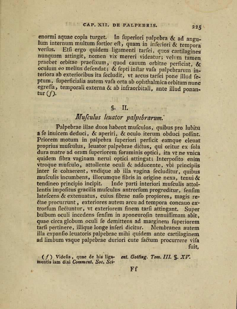 enormi aquae copia turget. In fuperiori palpebra & ad angu- lum internum multum fortior eft, quam in inferiori & tempora verfus. Etfi ergo quidem ligamenti tarfei, quos cartilagines nunquam attingit, nomen vix mereri videatur; velum tamen praebet orbitae praefixum, quod cauum orbitae perficiat, & oculum eo melius defendat; & fepti inftar vafa palpebrarum'in- teriora ab exterioribus ita fecludit, vt arcus tarfei pone illud fe- ptum, fuperficialia autem vafa orta ab ophthalmica orbitam nunc egreffa, temporali externa & ab infraorbitali, ante illud ponan- tur (f). §. II. Mufculus leuator palpebrarum.' Palpebrae illae duoshabent mufculos, quibus pro lubitu a fe inuicem deduci, &aperiri, & oculo iterum obduci poffint. Priorem motum in palpebra fuperiori perficit eamque eleuat proprius mufculus, leuator palpebrae diftus, qui oritur ex fola dura matre ad oram fuperiorem foraminis optici, ita vt ne vnica quidem fibra vaginam nerui optici attingat; Interpofito enim vtroque mufculo, attollente oculi & adducente, vbi principiis inter fe cohaerent, vndique ab illa vagina fecluditur, quibus mufculis incumbens, illorumque fibris in origine nexa, tenui& tendineo principio incipit. Inde parti interiori mufculis attol- lentis impofitus gracilis mufculus antrorfum progreditur, fenfim latefcens &extenuatus, cuius fibrae nafo propiores, magis re- ftae procurrunt, exteriores autem arcu ad tempora concauo ex- trorfum fleduntur, vt exteriorem finem tarfi attingant. Super bulbum oculi incedens fenfim in aponeurofin tenuiffimam abit, quae circa globum oculi fe demittens ad marginem fuperiorem tarfi pertinere, illique longe inferi dicitur. Membranea autem illa expanfio leuatoris palpebrae mihi quidem ante cartilaginem ad limbum vsque palpebrae duriori cute faftum procurrere vifa fuit, (/) Videfis , quae de his Hga- tnt. Gotting. Tom. III. §. XV. mentis iam dixi Comment. Soc. Sci* Ff