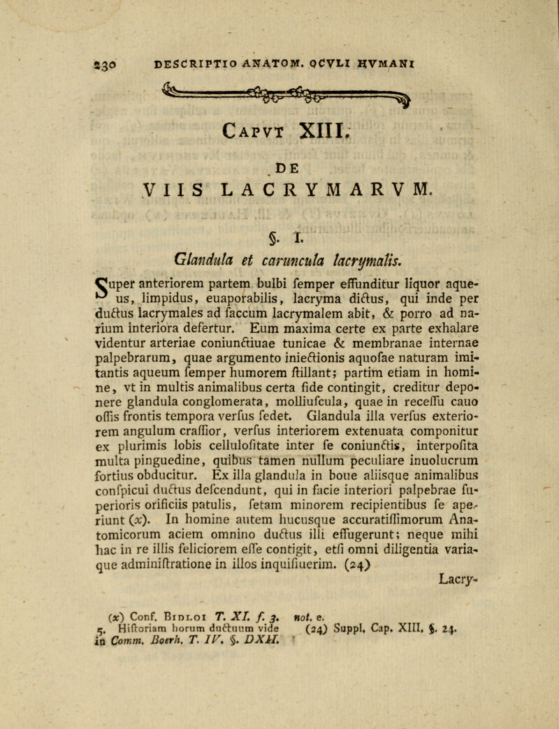 Capvt XIII, DE VIIS LACRYMARVM, §. I. Gtanduta et caruncuta tacryniaKs. Cuper anteriorem partem bulbi femper effunditur liquor aque- ^ us, limpidus, euaporabilis, lacryma diftus, qui inde per duftus lacrymales ad faccum lacrymalem abit, & porro ad na- rium interiora defertur. Eum maxima certe ex parte exhalare videntur arteriae coniunftiuae tunicae & membranae internae palpebrarum, quae argumento inieftionis aquofae naturam imi- tantis aqueum femper humorem ftillant; partim etiam in homi- ne, vt in multis animalibus certa fide contingit, creditur depo- nere glandula conglomerata, molliufcula, quae in receifu cauo offis frontis tempora verfus fedet. Glandula illa verfus exterio- rem angulum craffior, verfus interiorem extenuata componitur ex plurimis lobis cellulofitate inter fe coniunftis, interpofita multa pinguedine, quibus tamen nullum peculiare inuolucrum fortius obducitur. Ex illa glandula in boue aliisque animalibus confpicui duftus defcendunt, qui in facie interiori palpebrae fu- perioris orificiis patulis, fetam minorem recipientibus fe ape.- riunt (x). In homine autem hucusque accuratiifimorum Ana- tomicorum aciem omnino duftus illi effugerunt; neque mihi hac in re illis feliciorem efle contigit, etfi omni diligentia varia- que adminiftratione in illos inquifiuerim. (24) Lacry- (x) Conf. Bid-loi T. XL f. 3. not. e. r. Hiftoriam liorum duttuum vide (24) SuppU Cap. XIII, $. 21. in Qomm. Boerh. T. IV. §. DXIL