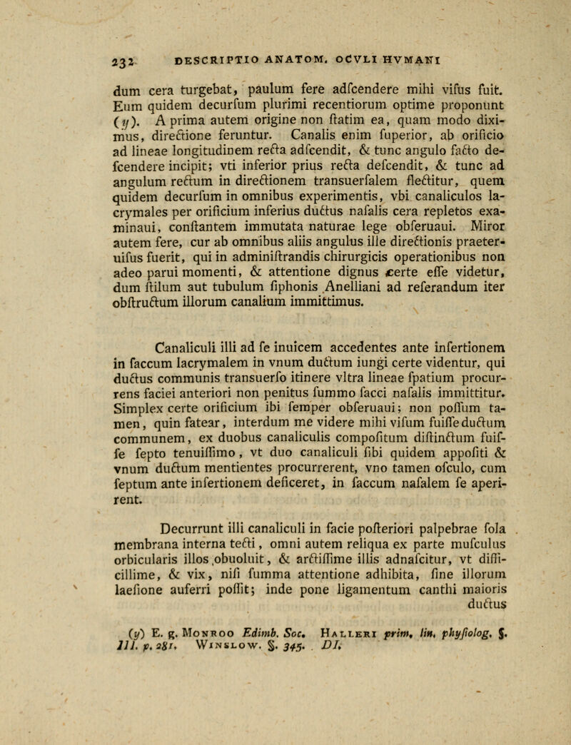 dum cera turgebat, paulum fere adfcendere mihi vifus fuit. Eum quidem decurfum plurimi recentiorum optime proponunt (*/). Aprima autem origine non ftatim ea, quam modo dixi- nius, direftione feruntur. Canalis enim fuperior, ab orificio ad lineae longitudinem refta adfcendit, & tunc angulo fa£to de- fcendere incipit; vti inferior prius refta defcendit, & tunc ad angulum reftum in direftionem transuerfalem fleftitur, quem quidem decurfum in omnibus experimentis, vbi canaliculos la- crymales per orificium inferius duftus nafalis cera repletos exa- minaui, conftantem immutata naturae lege obferuaui. Miror autem fere, cur ab omnibus aliis angulus ille dire£tionis praeter- uifusfuerit, qui in adminiftrandis chirurgicis operationibus non adeo parui momenti, & attentione dignus certe efie videtur, dum ftilum aut tubulum fiphonis Anelliani ad referandum iter obftruftum illorum canalium immittimus. Canaliculi illi ad fe inuicem accedentes ante infertionem in faccum lacrymalem in vnum duftum iungi certe videntur, qui duftus communis transuerfo itinere vltra lineae fpatium procur- rens faciei anteriori non penitus fummo facci nafalis immittitur* Simplex certe orificium ibi femper obferuaui; non poflum ta- men, quin fatear, interdum me videre mihi vifum fuifleduftum communem, ex duobus canaliculis compofitum diftinftum fuif- fe fepto tenuiflimo, vt duo canaliculi fibi quidem appofiti & vnum duftum mentientes procurrerent, vno tamen ofculo, cum feptum ante infertionem deficeret, in faccum nafalem fe aperi- rent. Decurrunt illi canaliculi in facie pofteriori palpebrae fola membrana interna tefti, omni autem reliqua ex parte mufculus orbicularis illos obuoluit, & arftiflime illis adnafcitur, vt difli- cillime, & vix, nifi fumma attentione adhibita, fine illorum laefione auferri poffit; inde pone ligamentum canthi maioris duftus (y) E. g. Monroo Edimb. Scc. Halleri prim, \\n< phyfwlog, J. 111. p.2Xi. Winslow, S- 345- DU