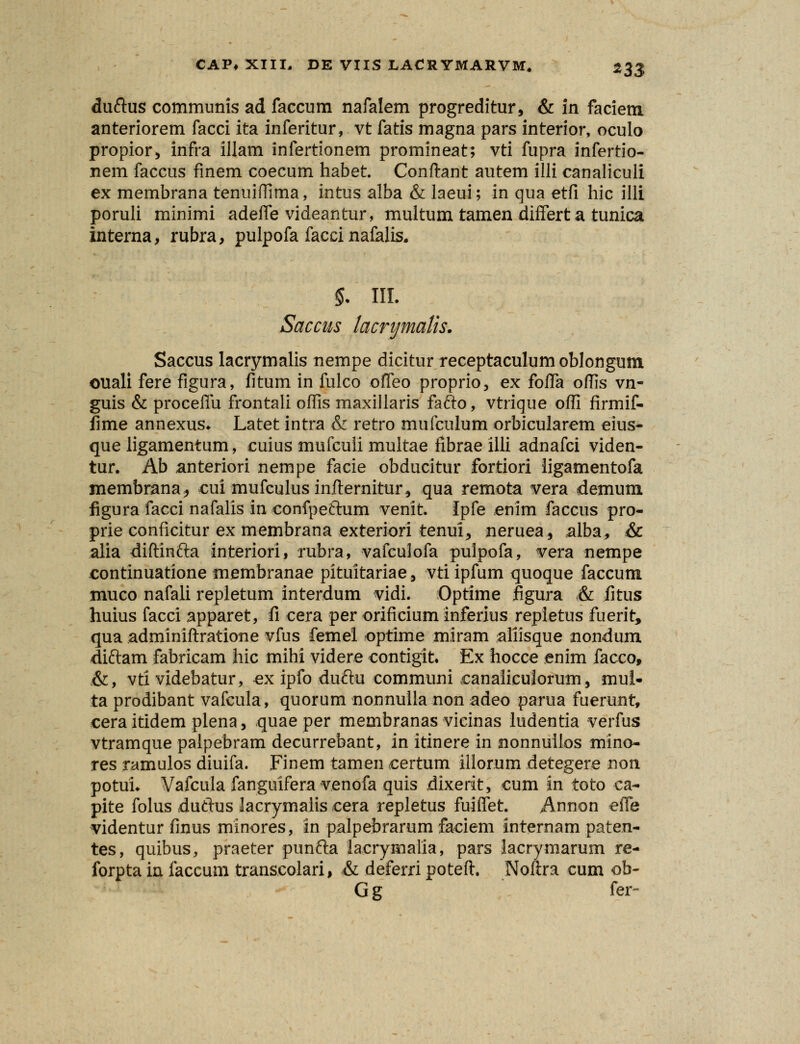 duftus communis ad faccum nafalem progreditur, & in faciem anteriorem facci ita inferitur, vt fatis magna pars interior, oculo propior, infra illam infertionem promineat; vti fupra infertio- nem faccus finem coecum habet. Conftant autem illi canaliculi ex membrana tenuiflima, intus alba & laeui; in qua etfi hic illi poruli minimi adeife videantur, multum tamen differt a tunica interna, rubra, pulpofa facci nafalis. §. III. Saccus lacrymatis. Saccus lacrymalis nempe dicitur receptaculumoblongum ouali fere figura, fitum in fulco offeo proprio, ex fofTa oflis vn- guis & proceffu frontali ofiis maxillaris fafto, vtrique ofii firmif- fime annexus. Latet intra & retro mufculum orbicularem eius- que ligamentum, cuius mufcuii multae fibrae illi adnafci viden- tur. Ab anteriori nempe facie obducitur fortiori iigamentofa membrana, cui mufculus infternitur, qua remota vera demum figura facci nafalis in confpeftum venit. Ipfe enim faccus pro- prie conficitur ex membrana exteriori tenui, neruea, alba, & alia diftinfta interiori, rubra, vafculofa pulpofa, vera nempe continuatione membranae pituitariae, vtiipfum quoque faccum muco nafali repletum interdum vidi. Optime figura & fitus huius facci apparet, fi cera per orificium inferius repletus fuerit, qua adminiftratione vfus femel optime miram aliisque nondum diftam fabricam hic mihi videre contigit Ex hocce enim facco, .&, vti videbatur, ex ipfo duftu communi canalicuiorum, mui- ta prodibant vafcula, quorum nonnulla non adeo parua fuerunt, cera itidem plena, quae per membranas vicinas ludentia verfus vtramque palpebram decurrebant, in itinere in nonnuilos mino- res ramulos diuifa. Finem tamen certum illorum detegere non potui. Vafcula fanguifera venofa quis dixerit, cum in toto ca- pite folus duftus lacrymalis cera repletus fuiffet. Annon effe videntur finus minores, in palpebrarum faciem internam paten- tes, quibus, praeter punfta iaerymalia, pars lacrymarum re- forpta in faccum transcolari, & deferri poteft. Noftra cum ob- G g fer-