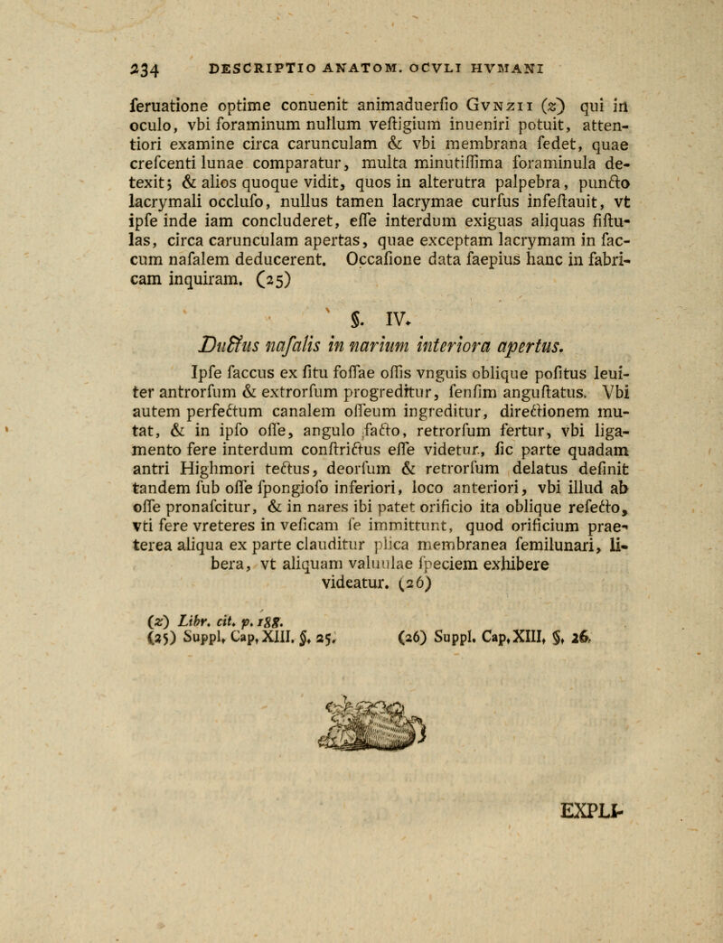 feruatione optime conuenit animaduerfio Gvnzii (z) qui iri oculo, vbi foraminum nullum veftigium inueniri potuit, atten- tiori examine circa carunculam & vbi membrana fedet, quae crefcenti lunae comparatur, multa minutiffima foraminula de- texit; & alios quoque vidit, quos in alterutra palpebra, punfto lacrymali occlufo, nullus tamen lacrymae curfus infeftauit, vt ipfe inde iam concluderet, efle interdum exiguas aliquas fiftu- las, circa carunculam apertas, qnae exceptam lacrymam in fac- cum nafalem deducerent. Occafione data faepius hanc in fabri- cam inquiram. (25) §. IV. Duffius nafalis in narium interiora apertus. Ipfe faccus ex fitu foffae offis vnguis oblique pofitus leui- ter antrorfum & extrorfum progredftur, fenfim anguftatus. Vbi autem perfeftum canalem offeum ingreditur, direftionem mu- tat, & in ipfo offe, angulo fafto, retrorfum fertur, vbi liga- mento fere interdum conftriftus effe videtur., fic parte quadam antri Highmori reftus, deorfum & retrorfum delatus definit tandem fub offe fpongiofo inferiori, ioco anteriori, vbi illud ab offe pronafcitur, & in nares ibi patet orificio ita oblique refetto, vti fere vreteres in veficam fe immittunt, quod orificium prae-» terea aliqua ex parte clauditur plica membranea femilunari, li» bera, vt aliquam valuulae fpeciem exhibere videatur. (,26) (*) Libr. ciU p. igg. (35) SuppU CaptXIII. $♦ 25. (26) Suppl. Cap,XIIIt §♦ 26 EXPLI-