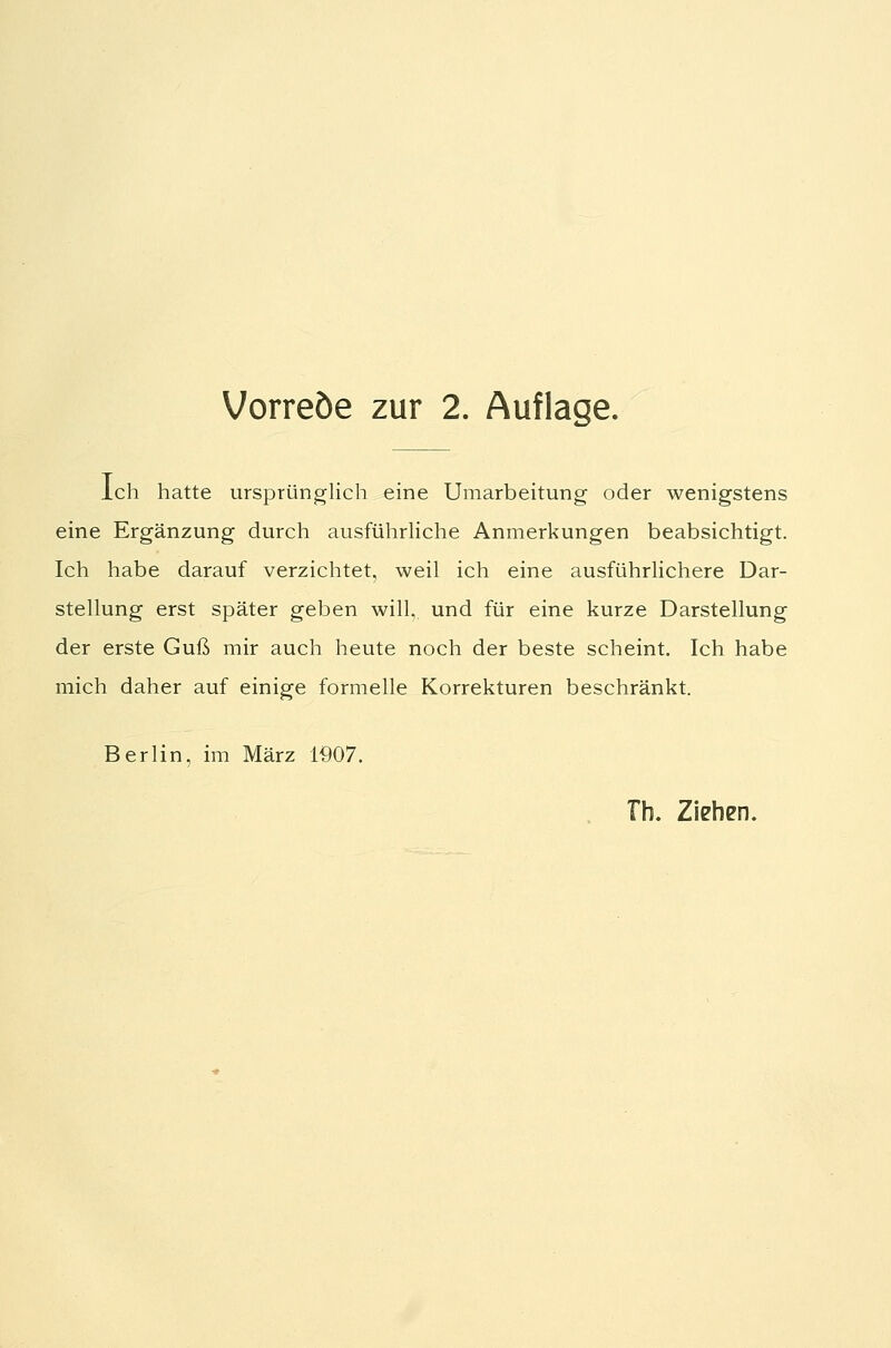 Vorreöe zur 2. Auflage. ich hatte ursprünglich eine Umarbeitung oder wenigstens eine Ergänzung durch ausführliche Anmerkungen beabsichtigt. Ich habe darauf verzichtet, weil ich eine ausführlichere Dar- stellung erst später geben will, und für eine kurze Darstellung der erste Guß mir auch heute noch der beste scheint. Ich habe mich daher auf einige formelle Korrekturen beschränkt. Berlin, im März 1907. Tb. Ziehen.