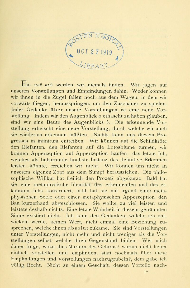 JZlin nov arw werden wir niemals rinden. Wir jagen auf unseren Vorstellungen und Empfindungen dahin. Weder können wir ihnen in die Zügel fallen noch aus dem Wagen, in dem wir vorwärts fliegen, herausspringen, um den Zuschauer zu spielen. Jeder Gedanke über unsere Vorstellungen ist eine neue Vor- stellung. Indem wir den Augenblick a erhascht zu haben glauben, sind wir eine Beute des Augenblicks b. Die erkennende Vor- stellung erheischt eine neue Vorstellung, durch welche wir auch sie wiederum erkennen müßten. Nichts kann uns diesem Pro- gressus in infinitum entreißen. Wir können auf die Schildkröte den Elefanten, den Elefanten auf die Lotosblume türmen, wir können Apperzeption auf Apperzeption häufen: das letzte Ich, welches als beharrende höchste Instanz das definitive Erkennen leisten könnte, erreichen wir nicht. Wir können uns nicht an unserem eigenen Zopf aus dem Sumpf herausziehen. Die philo- sophische Willkür hat freilich den Prozeß abgekürzt. Bald hat sie eine metaphysische Identität des erkennenden und des er- kannten Ichs konstruiert, bald hat sie mit irgend einer meta- physischen Seele oder einer metaphysischen Apperzeption den Bau kurzerhand abgeschlossen. Sie wollte zu viel leisten und leistete deshalb nichts. Eine letzte Wahrheit in diesem geträumten Sinne existiert nicht. Ich kann den Gedanken, welche ich ent- wickeln werde, keinen Wert, nicht einmal eine Beziehung zu- sprechen, welche ihnen absolut zukäme. Sie sind Vorstellungen unter Vorstellungen, nicht mehr und nicht weniger als die Vor- stellungen selbst, welche ihren Gegenstand bilden. Wer mich daher früge, wozu dies Martern des Gehirns? warum nicht lieber einfach vorstellen und empfinden, statt nochmals über diese Empfindungen und Vorstellungen nachzugrübeln?, dem gäbe ich völlig Recht. Nicht zu einem Geschäft, dessen Vorteile nach- 1*