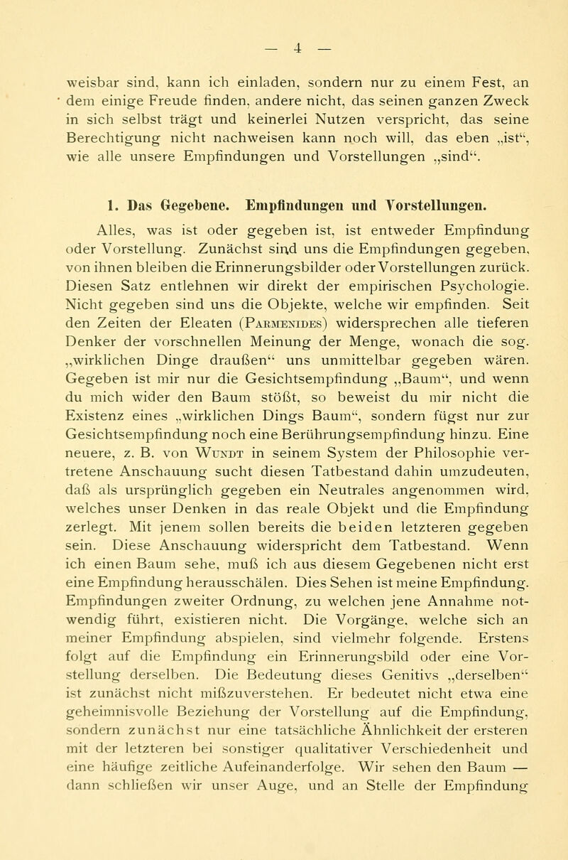 weisbar sind, kann ich einladen, sondern nur zu einem Fest, an dem einige Freude finden, andere nicht, das seinen ganzen Zweck in sich selbst trägt und keinerlei Nutzen verspricht, das seine Berechtigung nicht nachweisen kann noch will, das eben „ist, wie alle unsere Empfindungen und Vorstellungen „sind. 1. Das Gegebene. Empfindungen und Vorstellungen. Alles, was ist oder gegeben ist, ist entweder Empfindung oder Vorstellung. Zunächst sind uns die Empfindungen gegeben, von ihnen bleiben die Erinnerungsbilder oder Vorstellungen zurück. Diesen Satz entlehnen wir direkt der empirischen Psychologie. Nicht gegeben sind uns die Objekte, welche wir empfinden. Seit den Zeiten der Eleaten (Pakmenides) widersprechen alle tieferen Denker der vorschnellen Meinung der Menge, wonach die sog. „wirklichen Dinge draußen uns unmittelbar gegeben wären. Gegeben ist mir nur die Gesichtsempfindung „Baum, und wenn du mich wider den Baum stößt, so beweist du mir nicht die Existenz eines „wirklichen Dings Baum, sondern fügst nur zur Gesichtsempfindung noch eine Berührungsempfindung hinzu. Eine neuere, z. B. von Wttndt in seinem System der Philosophie ver- tretene Anschauung sucht diesen Tatbestand dahin umzudeuten, daß als ursprünglich gegeben ein Neutrales angenommen wird, welches unser Denken in das reale Objekt und die Empfindung zerlegt. Mit jenem sollen bereits die beiden letzteren gegeben sein. Diese Anschauung widerspricht dem Tatbestand. Wenn ich einen Baum sehe, muß ich aus diesem Gegebenen nicht erst eine Empfindung herausschälen. Dies Sehen ist meine Empfindung. Empfindungen zweiter Ordnung, zu welchen jene Annahme not- wendig führt, existieren nicht. Die Vorgänge, welche sich an meiner Empfindung abspielen, sind vielmehr folgende. Erstens folgt auf die Empfindung ein Erinnerungsbild oder eine Vor- stellung derselben. Die Bedeutung dieses Genitivs „derselben ist zunächst nicht mißzuverstehen. Er bedeutet nicht etwa eine geheimnisvolle Beziehung der Vorstellung auf die Empfindung, sondern zunächst nur eine tatsächliche Ähnlichkeit der ersteren mit der letzteren bei sonstiger qualitativer Verschiedenheit und eine häufige zeitliche Aufeinanderfolge. Wir sehen den Baum — dann schließen wir unser Auge, und an Stelle der Empfindung