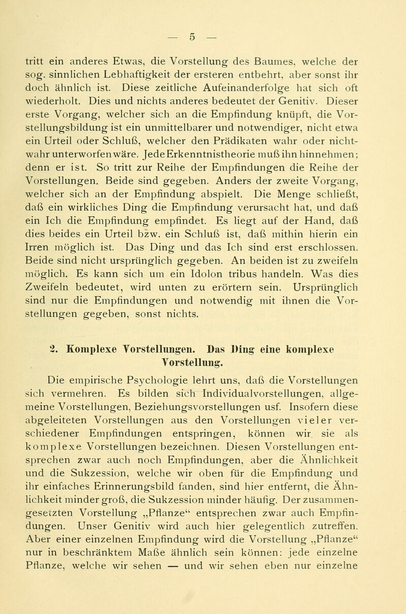 tritt ein anderes Etwas, die Vorstellung des Baumes, welche der sog. sinnlichen Lebhaftigkeit der ersteren entbehrt, aber sonst ihr doch ähnlich ist. Diese zeitliche Aufeinanderfolge hat sich oft wiederholt. Dies und nichts anderes bedeutet der Genitiv. Dieser erste Vorgang, welcher sich an die Empfindung knüpft, die Vor- stellungsbtldung ist ein unmittelbarer und notwendiger, nicht etwa ein Urteil oder Schluß, welcher den Prädikaten wahr oder nicht- wahr unterworfen wäre. Jede Erkenntnistheorie muß ihn hinnehmen; denn er ist. So tritt zur Reihe der Empfindungen die Reihe der Vorstellungen. Beide sind gegeben. Anders der zweite Vorgang, welcher sich an der Empfindung abspielt. Die Menge schließt, daß ein wirkliches Ding die Empfindung verursacht hat, und daß ein Ich die Empfindung empfindet. Es liegt auf der Hand, daß dies beides ein Urteil bzw. ein Schluß ist, daß mithin hierin ein Irren möglich ist. Das Ding und das Ich sind erst erschlossen. Beide sind nicht ursprünglich gegeben. An beiden ist zu zweifeln möglich. Es kann sich um ein Idolon tribus handeln. Was dies Zweifeln bedeutet, wird unten zu erörtern sein. Ursprünglich sind nur die Empfindungen und notwendig mit ihnen die Vor- stellungen gegeben, sonst nichts. 2. Komplexe Yorstellungen. Das Ding eine komplexe Torstellung. Die empirische Psychologie lehrt uns, daß die Vorstellungen sich vermehren. Es bilden sich Individualvorstellungen, allge- meine Vorstellungen, Beziehungsvorstellungen usf. Insofern diese abgeleiteten Vorstellungen aus den Vorstellungen vieler ver- schiedener Empfindungen entspringen, können wir. sie als komplexe Vorstellungen bezeichnen. Diesen Vorstellungen ent- sprechen zwar auch noch Empfindungen, aber die Ähnlichkeit und die Sukzession, welche wir oben für die Empfindung und ihr einfaches Erinnerungsbild fanden, sind hier entfernt, die Ähn- lichkeit minder groß, die Sukzession minder häufig. Der zusammen- gesetzten Vorstellung „Pflanze entsprechen zwar auch Empfin- dungen. Unser Genitiv wird auch hier gelegentlich zutreffen. Aber einer einzelnen Empfindung wird die Vorstellung „Pflanze nur in beschränktem Maße ähnlich sein können: jede einzelne Pflanze, welche wir sehen — und wir sehen eben nur einzelne