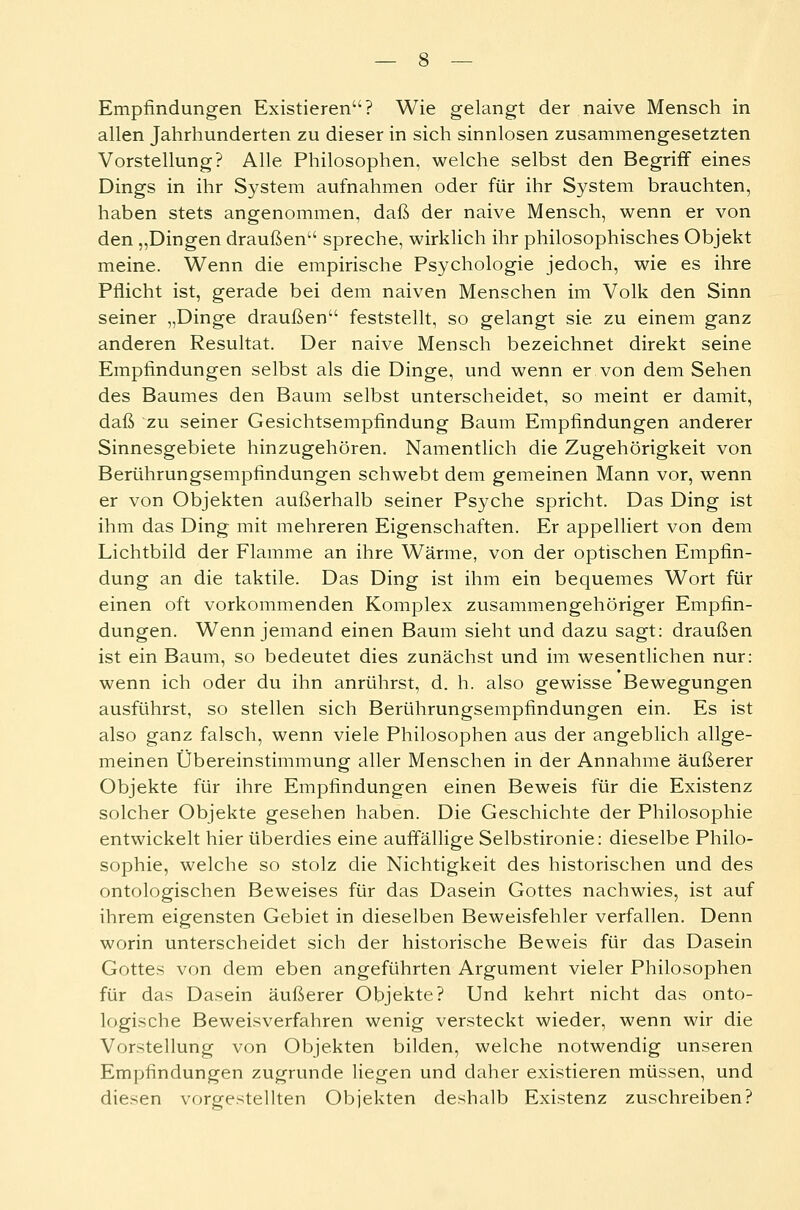 allen Jahrhunderten zu dieser in sich sinnlosen zusammengesetzten Vorstellung? Alle Philosophen, welche selbst den Begriff eines Dings in ihr System aufnahmen oder für ihr System brauchten, haben stets angenommen, daß der naive Mensch, wenn er von den „Dingen draußen1' spreche, wirklich ihr philosophisches Objekt meine. Wenn die empirische Psychologie jedoch, wie es ihre Pflicht ist, gerade bei dem naiven Menschen im Volk den Sinn seiner „Dinge draußen feststellt, so gelangt sie zu einem ganz anderen Resultat. Der naive Mensch bezeichnet direkt seine Empfindungen selbst als die Dinge, und wenn er von dem Sehen des Baumes den Baum selbst unterscheidet, so meint er damit, daß zu seiner Gesichtsempfindung Baum Empfindungen anderer Sinnesgebiete hinzugehören. Namentlich die Zugehörigkeit von Berührungsempfindungen sehwebt dem gemeinen Mann vor, wenn er von Objekten außerhalb seiner Psyche spricht. Das Ding ist ihm das Ding mit mehreren Eigenschaften. Er appelliert von dem Lichtbild der Flamme an ihre Wärme, von der optischen Empfin- dung an die taktile. Das Ding ist ihm ein bequemes Wort für einen oft vorkommenden Komplex zusammengehöriger Empfin- dungen. Wenn jemand einen Baum sieht und dazu sagt: draußen ist ein Baum, so bedeutet dies zunächst und im wesentlichen nur: wenn ich oder du ihn anrührst, d. h. also gewisse Bewegungen ausführst, so stellen sich Berührungsempfindungen ein. Es ist also ganz falsch, wenn viele Philosophen aus der angeblich allge- meinen Übereinstimmung aller Menschen in der Annahme äußerer Objekte für ihre Empfindungen einen Beweis für die Existenz solcher Objekte gesehen haben. Die Geschichte der Philosophie entwickelt hier überdies eine auffällige Selbstironie: dieselbe Philo- sophie, welche so stolz die Nichtigkeit des historischen und des ontologischen Beweises für das Dasein Gottes nachwies, ist auf ihrem eigensten Gebiet in dieselben Beweisfehler verfallen. Denn worin unterscheidet sich der historische Beweis für das Dasein Gottes von dem eben angeführten Argument vieler Philosophen für das Dasein äußerer Objekte? Und kehrt nicht das onto- logische Beweisverfahren wenig versteckt wieder, wenn wir die Vorstellung von Objekten bilden, welche notwendig unseren Empfindungen zugrunde liegen und daher existieren müssen, und diesen vorgestellten Objekten deshalb Existenz zuschreiben?