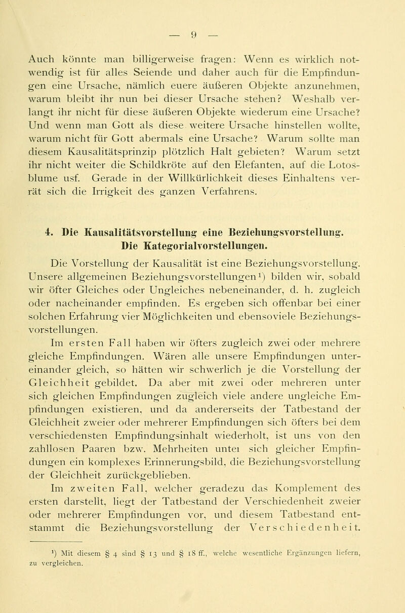 Auch könnte man billigerweise fragen: Wenn es wirklich not- wendig ist für alles Seiende und daher auch für die Empfindun- gen eine Ursache, nämlich euere äußeren Objekte anzunehmen, warum bleibt ihr nun bei dieser Ursache stehen? Weshalb ver- langt ihr nicht für diese äußeren Objekte wiederum eine Ursache? Und wenn man Gott als diese weitere Ursache hinstellen wollte, warum nicht für Gott abermals eine Ursache? Warum sollte man diesem Kausalitätsprinzip plötzlich Halt gebieten? Warum setzt ihr nicht weiter die Schildkröte auf den Elefanten, auf die Lotos- blume usf. Gerade in der Willkürlichkeit dieses Einhaltens ver- rät sich die Irrigkeit des ganzen Verfahrens. 4. Die Kausalitätsvorstellung eine Beziehungsvorstellung. Die Kategorialvorstellungen. Die Vorstellung der Kausalität ist eine Beziehungsvorstellung. Unsere allgemeinen Beziehungsvorstellungen1) bilden wir, sobald wir öfter Gleiches oder Ungleiches nebeneinander, d. h. zugleich oder nacheinander empfinden. Es ergeben sich offenbar bei einer solchen Erfahrung vier Möglichkeiten und ebenso viele Beziehungs- vorstellungen. Im ersten Fall haben wir öfters zugleich zwei oder mehrere gleiche Empfindungen. Wären alle unsere Empfindungen unter- einander gleich, so hätten wir schwerlich je die Vorstellung der Gleichheit gebildet. Da aber mit zwei oder mehreren unter sich gleichen Empfindungen zugleich viele andere ungleiche Em- pfindungen existieren, und da andererseits der Tatbestand der Gleichheit zweier oder mehrerer Empfindungen sich öfters bei dem verschiedensten Empfindungsinhalt wiederholt, ist uns von den zahllosen Paaren bzw. Mehrheiten untei sich gleicher Empfin- dungen ein komplexes Erinnerungsbild, die Beziehungsvorstellung der Gleichheit zurückgeblieben. Im zweiten Fall, welcher geradezu das Komplement des ersten darstellt, liegt der Tatbestand der Verschiedenheit zweier oder mehrerer Empfindungen vor, und diesem Tatbestand ent- stammt die Beziehungsvorstellung der Verschiedenheit. *) Mit diesem § 4 sind § 13 und § 18 ff., welche wesentliche Ergänzungen liefern, zu vergleichen.