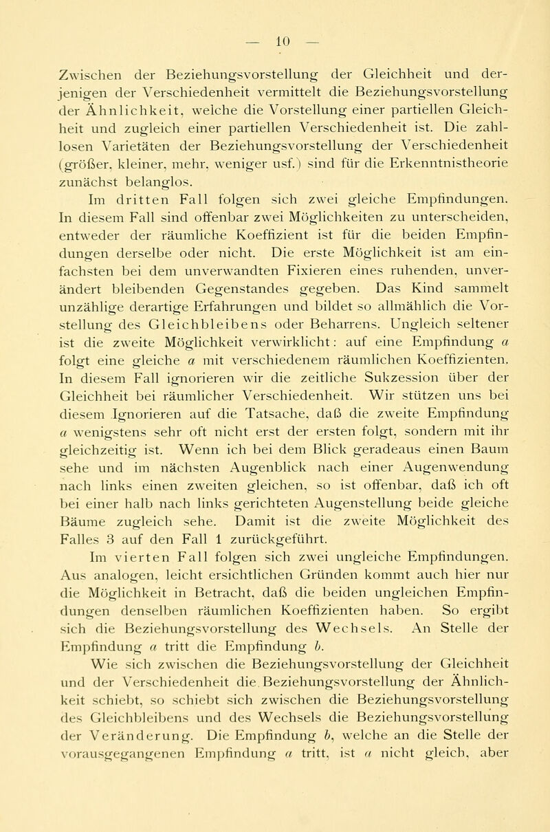 Zwischen der Beziehungsvorstellung der Gleichheit und der- jenigen der Verschiedenheit vermittelt die Beziehungsvorstellung der Ähnlichkeit, welche die Vorstellung einer partiellen Gleich- heit und zugleich einer partiellen Verschiedenheit ist. Die zahl- losen Varietäten der Beziehungsvorstellung der Verschiedenheit (größer, kleiner, mehr, weniger usf.) sind für die Erkenntnistheorie zunächst belanglos. Im dritten Fall folgen sich zwei gleiche Empfindungen. In diesem Fall sind offenbar zwei Möglichkeiten zu unterscheiden, entweder der räumliche Koeffizient ist für die beiden Empfin- dungen derselbe oder nicht. Die erste Möglichkeit ist am ein- fachsten bei dem unverwandten Fixieren eines ruhenden, unver- ändert bleibenden Gegenstandes gegeben. Das Kind sammelt unzählige derartige Erfahrungen und bildet so allmählich die Vor- stellung des Gleichbleibens oder Beharrens. Ungleich seltener ist die zweite Möglichkeit verwirklicht: auf eine Empfindung a folgt eine gleiche a mit verschiedenem räumlichen Koeffizienten, In diesem Fall ignorieren wir die zeitliche Sukzession über der Gleichheit bei räumlicher Verschiedenheit. Wir stützen uns bei diesem Ignorieren auf die Tatsache, daß die zweite Empfindung a wenigstens sehr oft nicht erst der ersten folgt, sondern mit ihr gleichzeitig ist. Wenn ich bei dem Blick geradeaus einen Baum sehe und im nächsten Augenblick nach einer Augenwendung nach links einen zweiten gleichen, so ist offenbar, daß ich oft bei einer halb nach links gerichteten Augenstellung beide gleiche Bäume zugleich sehe. Damit ist die zweite Möglichkeit des Falles 3 auf den Fall 1 zurückgeführt. Im vierten Fall folgen sich zwei ungleiche Empfindungen. Aus analogen, leicht ersichtlichen Gründen kommt auch hier nur die Möglichkeit in Betracht, daß die beiden ungleichen Empfin- dungen denselben räumlichen Koeffizienten haben. So ergibt sich die BeziehungsVorstellung des Wechsels. An Stelle der Empfindung a tritt die Empfindung b. Wie sich zwischen die Beziehungsvorstellung der Gleichheit und der Verschiedenheit die. Beziehungsvorstellung der Ähnlich- keit schiebt, so schiebt sich zwischen die Beziehungsvorstellung des Gleichbleibens und des Wechsels die Beziehungsvorstellung der Veränderung. Die Empfindung 6, welche an die Stelle der vorausgegangenen Empfindung a tritt, ist a nicht gleich, aber