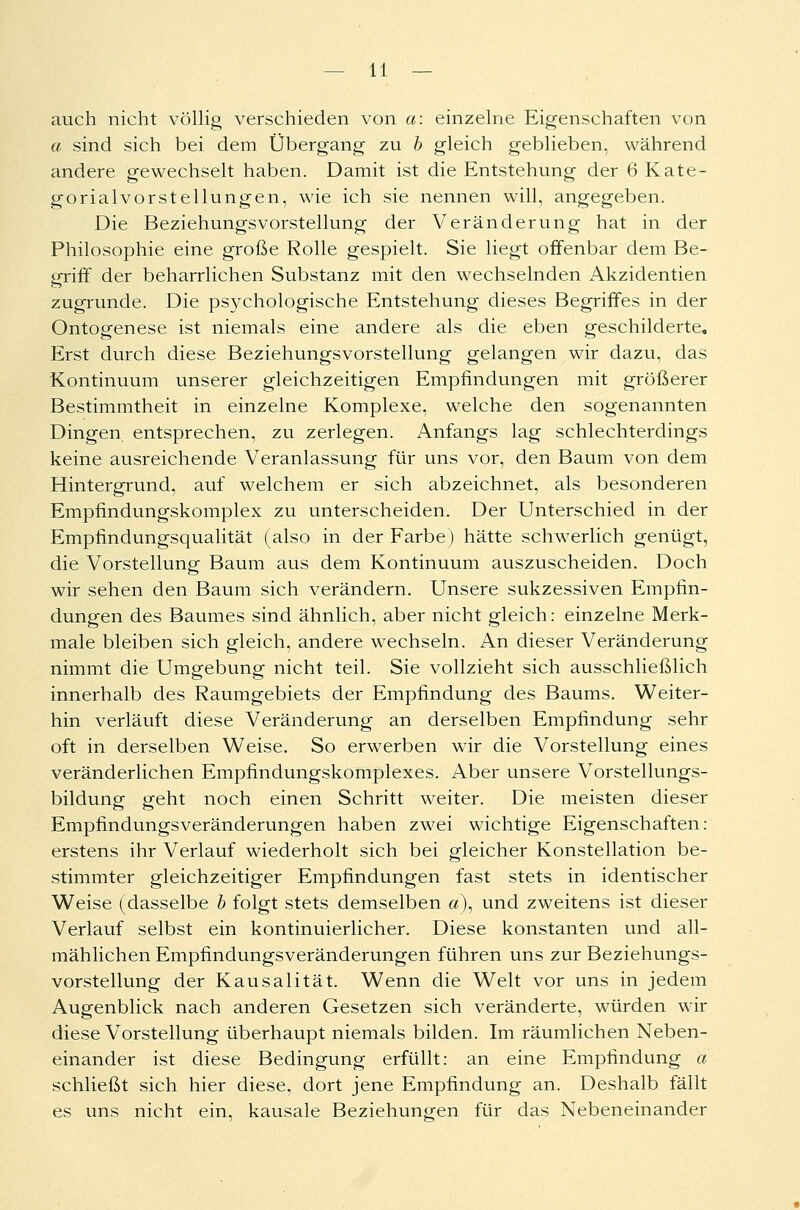 auch nicht völlig verschieden von a: einzelne Eigenschaften von a sind sich bei dem Übergang zu b gleich geblieben, während andere gewechselt haben. Damit ist die Entstehung der 6 Kate- gorialvorstellungen, wie ich sie nennen will, angegeben. Die Beziehungsvorstellung der Veränderung hat in der Philosophie eine große Rolle gespielt. Sie liegt offenbar dem Be- griff der beharrlichen Substanz mit den wechselnden Akzidentien zugrunde. Die psychologische Entstehung dieses Begriffes in der Ontogenese ist niemals eine andere als die eben geschilderte. Erst durch diese Beziehungsvorstellung gelangen wir dazu, das Kontinuum unserer gleichzeitigen Empfindungen mit größerer Bestimmtheit in einzelne Komplexe, welche den sogenannten Dingen entsprechen, zu zerlegen. Anfangs lag schlechterdings keine ausreichende Veranlassung für uns vor, den Baum von dem Hintergrund, auf welchem er sich abzeichnet, als besonderen Empfindungskomplex zu unterscheiden. Der Unterschied in der Empfindungsqualität (also in der Farbe) hätte schwerlich genügt, die Vorstellung Baum aus dem Kontinuum auszuscheiden. Doch wir sehen den Baum sich verändern. Unsere sukzessiven Empfin- dungen des Baumes sind ähnlich, aber nicht gleich: einzelne Merk- male bleiben sich gleich, andere wechseln. An dieser Veränderung nimmt die Umgebung nicht teil. Sie vollzieht sich ausschließlich innerhalb des Raumgebiets der Empfindung des Baums. Weiter- hin verläuft diese Veränderung an derselben Empfindung sehr oft in derselben Weise. So erwerben wir die Vorstellung eines veränderlichen Empfindungskomplexes. Aber unsere Vorstellungs- bildung geht noch einen Schritt weiter. Die meisten dieser Empfindungsveränderungen haben zwei wichtige Eigenschaften: erstens ihr Verlauf wiederholt sich bei gleicher Konstellation be- stimmter gleichzeitiger Empfindungen fast stets in identischer Weise (dasselbe b folgt stets demselben a), und zweitens ist dieser Verlauf selbst ein kontinuierlicher. Diese konstanten und all- mählichen Empfindungsveränderungen führen uns zur Beziehungs- vorstellung der Kausalität. Wenn die Welt vor uns in jedem Augenblick nach anderen Gesetzen sich veränderte, würden wir diese Vorstellung überhaupt niemals bilden. Im räumlichen Neben- einander ist diese Bedingung erfüllt: an eine Empfindung a schließt sich hier diese, dort jene Empfindung an. Deshalb fällt es uns nicht ein, kausale Beziehungen für das Nebeneinander