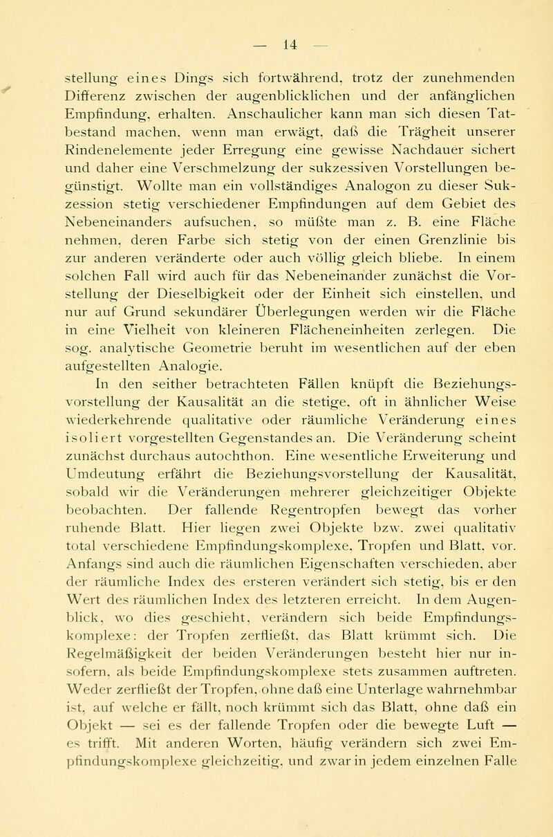 Stellung eines Dings sich fortwährend, trotz der zunehmenden Differenz zwischen der augenblicklichen und der anfänglichen Empfindung, erhalten. Anschaulicher kann man sich diesen Tat- bestand machen, wenn man erwägt, daß die Trägheit unserer Rindenelemente jeder Erregung eine gewisse Nachdauer sichert und daher eine Verschmelzung der sukzessiven Vorstellungen be- günstigt. Wollte man ein vollständiges Analogon zu dieser Suk- zession stetig verschiedener Empfindungen auf dem Gebiet des Nebeneinanders aufsuchen, so müßte man z. B. eine Fläche nehmen, deren Farbe sich stetig von der einen Grenzlinie bis zur anderen veränderte oder auch völlig gleich bliebe. In einem solchen Fall wird auch für das Nebeneinander zunächst die Vor- stellung der Dieselbigkeit oder der Einheit sich einstellen, und nur auf Grund sekundärer Überlegungen werden wir die Fläche in eine Vielheit von kleineren Flächeneinheiten zerlegen. Die sog. analytische Geometrie beruht im wesentlichen auf der eben aufgestellten Analogie. In den seither betrachteten Fällen knüpft die Beziehungs- vorstellung der Kausalität an die stetige, oft in ähnlicher Weise wiederkehrende qualitative oder räumliche Veränderung eines isoliert vorgestellten Gegenstandes an. Die Veränderung scheint zunächst durchaus autochthon. Eine wesentliche Erweiterung und Umdeutung erfährt die Beziehungsvorstellung der Kausalität, sobald wir die Veränderungen mehrerer gleichzeitiger Objekte beobachten. Der fallende Regentropfen bewegt das vorher ruhende Blatt. Hier liegen zwei Objekte bzw. zwei qualitativ total verschiedene Empfindungskomplexe, Tropfen und Blatt, vor. Anfangs sind auch die räumlichen Eigenschaften verschieden, aber der räumliche Index des ersteren verändert sich stetig, bis er den Wert des räumlichen Index des letzteren erreicht. In dem Augen- blick, wo dies geschieht, verändern sich beide Empfindungs- komplexe : der Tropfen zerfließt, das Blatt krümmt sich. Die Regelmäßigkeit der beiden Veränderungen besteht hier nur in- sofern, als beide Empfindungskomplexe stets zusammen auftreten. Weder zerfließt der Tropfen, ohne daß eine Unterlage wahrnehmbar ist, auf welche er fällt, noch krümmt sich das Blatt, ohne daß ein Objekt — sei es der fallende Tropfen oder die bewegte Luft — es trifft. Mit anderen Worten, häufig verändern sich zwei Em- pfindungskomplexe gleichzeitig, und zwar in jedem einzelnen Falle