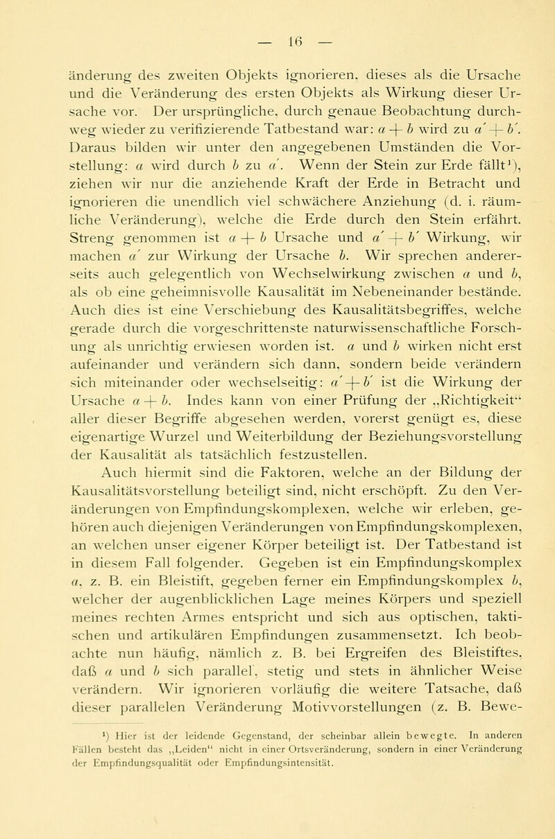 änderung des zweiten Objekts ignorieren, dieses als die Ursache und die Veränderung des ersten Objekts als Wirkung dieser Ur- sache vor. Der ursprüngliche, durch genaue Beobachtung durch- weg wieder zu verifizierende Tatbestand war: a-\-b wird zu a -\- b'. Daraus bilden wir unter den angegebenen Umständen die Vor- stellung: a wird durch b zu a . Wenn der Stein zur Erde fällt1), ziehen wir nur die anziehende Kraft der Erde in Betracht und ignorieren die unendlich viel schwächere Anziehung (d. i. räum- liche Veränderung), welche die Erde durch den Stein erfährt. Streng genommen ist a -\- b Ursache und a -j- b' Wirkung, wir machen a zur Wirkung der Ursache b. Wir sprechen anderer- seits auch gelegentlich von Wechselwirkung zwischen a und b, als ob eine oreheimnisvolle Kausalität im Nebeneinander bestände. Auch dies ist eine Verschiebung des Kausalitätsbegriffes, welche gerade durch die vorgeschrittenste naturwissenschaftliche Forsch- ung als unrichtig erwiesen worden ist. a und b wirken nicht erst aufeinander und verändern sich dann, sondern beide verändern sich miteinander oder wechselseitig: a -\-b' ist die Wirkung der Ursache a -\- b. Indes kann von einer Prüfung der „Richtigkeit aller dieser Begriffe abgesehen werden, vorerst genügt es, diese eigenartige Wurzel und Weiterbildung der Beziehungsvorstellung der Kausalität als tatsächlich festzustellen. Auch hiermit sind die Faktoren, welche an der Bildung der Kausalitätsvorstellung beteiligt sind, nicht erschöpft. Zu den Ver- änderungen von Empfindungskomplexen, welche wir erleben, ge- hören auch diejenigen Veränderungen von Empfindungskomplexen, an welchen unser eigener Körper beteiligt ist. Der Tatbestand ist in diesem Fall folgender. Gegeben ist ein Empfindungskomplex a. z. B. ein Bleistift, gegeben ferner ein Empfindungskomplex b, welcher der augenblicklichen Lage meines Körpers und speziell meines rechten Armes entspricht und sich aus optischen, takti- schen und artikularen Empfindungen zusammensetzt. Ich beob- achte nun häufig, nämlich z. B. bei Ergreifen des Bleistiftes, daß a und b sich parallel, stetig und stets in ähnlicher Weise verändern. Wir ignorieren vorläufig die weitere Tatsache, daß dieser parallelen Veränderung Motivvorstellungen (z. B. Bewe- ') Hier ist der leidende Gegenstand, der scheinbar allein bewegte. In anderen Fällen besteht das „Leiden nicht in einer Ortsveränderung, sondern in einer Veränderung der Empfindungsqualität oder Empfindungsintensität.