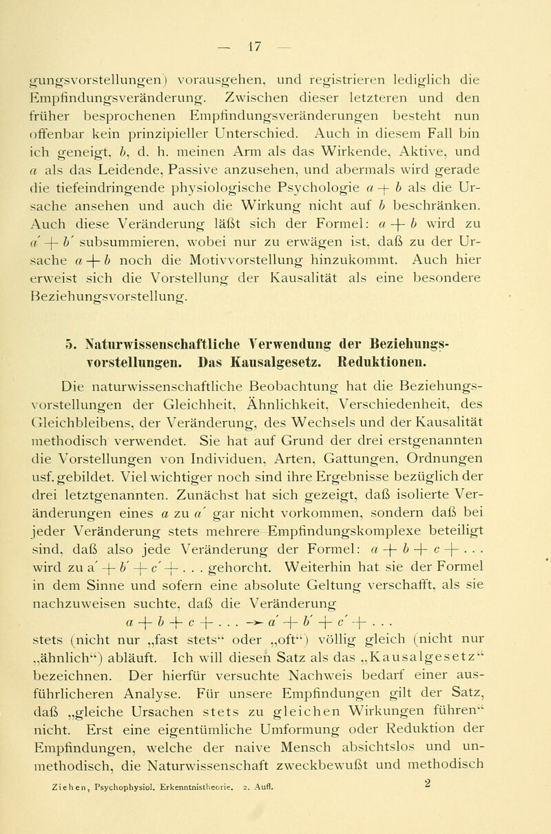 gungsvorstellungen) vorausgehen, und registrieren lediglich die Empfindungsveränderung. Zwischen dieser letzteren und den früher besprochenen Empfindungsveränderungen besteht nun offenbar kein prinzipieller Unterschied. Auch in diesem Fall bin ich geneigt, &, d. h. meinen Arm als das Wirkende, Aktive, und a als das Leidende, Passive anzusehen, und abermals wird gerade die tiefeindringende physiologische Psychologie a -j- b als die Ur- sache ansehen und auch die Wirkung nicht auf b beschränken. Auch diese Veränderung läßt sich der Formel: a-\- b wird zu a -f- b' subsummieren, wobei nur zu erwägen ist, daß zu der Ur- sache a-\-b noch die Motivvorstellung hinzukommt. Auch hier erweist sich die Vorstellung der Kausalität als eine besondere Beziehungsvorstellung. 5. Naturwissenschaftliche Verwendung der Beziehungs- vorstellungen. Das Kausalgesetz. Reduktionen. Die naturwissenschaftliche Beobachtung hat die Beziehungs- vorstellungen der Gleichheit, Ähnlichkeit, Verschiedenheit, des Gleichbleibens, der Veränderung, des Wechsels und der Kausalität methodisch verwendet. Sie hat auf Grund der drei erstgenannten die Vorstellungen von Individuen, Arten, Gattungen, Ordnungen usf. gebildet. Viel wichtiger noch sind ihre Ergebnisse bezüglich der drei letztgenannten. Zunächst hat sich gezeigt, daß isolierte Ver- änderungen eines a zu a gar nicht vorkommen, sondern daß bei jeder Veränderung stets mehrere Empfindungskomplexe beteiligt sind, daß also jede Veränderung der Formel: a -j- b -j-.e -J- . . . wird zu a' -f- b' -f- c'-j- . . . gehorcht. Weiterhin hat sie der Formel in dem Sinne und sofern eine absolute Geltung verschafft, als sie nachzuweisen suchte, daß die Veränderung a -j- b -f- c -f- • • ■ —■*- «' + b' -j- c --]- . . . stets (nicht nur „fast stets oder „oft) völlig gleich (nicht nur „ähnlich) abläuft. Ich will diesen Satz als das „Kausalgesetz bezeichnen. Der hierfür versuchte Nachweis bedarf einer aus- führlicheren Analyse. Für unsere Empfindungen gilt der Satz, daß „gleiche Ursachen stets zu gleichen Wirkungen führen nicht. Erst eine eigentümliche Umformung oder Reduktion der Empfindungen, welche der naive Mensch absichtslos und un- methodisch, die Naturwissenschaft zweckbewußt und methodisch Ziehen, Psychophysiol. Erkenntnistheorie. 2. Aufl. 