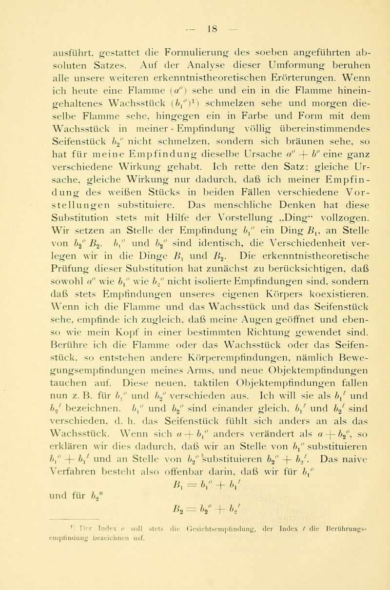 ausführt, gestattet die Formulierung des soeben angeführten ab- soluten Satzes. Auf der Analyse dieser Umformung beruhen alle unsere weiteren erkenntnistheoretischen Erörterungen. Wenn ich heute eine Flamme (a°) sehe und ein in die Flamme hinein- gehaltenes Wachsstück (V')1) schmelzen sehe und morgen die- selbe Flamme sehe, hingegen ein in Farbe und Form mit dem Wachsstück in meiner - Empfindung völlig übereinstimmendes Seifenstück b2 nicht schmelzen, sondern sich bräunen sehe, so hat für meine Empfindung dieselbe Ursache a° -(- b° eine ganz verschiedene Wirkung gehabt. Ich rette den Satz: gleiche Ur- sache, gleiche Wirkung nur dadurch, daß ich meiner Empfin- dung des weißen Stücks in beiden Fällen verschiedene Vor- stellungen substituiere. Das menschliche Denken hat diese Substitution stets mit Hilfe der Vorstellung „Ding vollzogen. Wir setzen an Stelle der Empfindung b° ein Ding B^ an Stelle von b2° B2. bx° und b2 sind identisch, die Verschiedenheit ver- legen wir in die Dinge Bx und B2. Die erkenntnistheoretische Prüfung dieser Substitution hat zunächst zu berücksichtigen, daß sowohl a° wie bt° wie b.° nicht isolierte Empfindungen sind, sondern daß stets Empfindungen unseres eigenen Körpers koexistieren. Wenn ich die Flamme und das Wachsstück und das Seifenstück sehe, empfinde ich zugleich, daß meine Augen geöffnet und eben- so wie mein Kopf in einer bestimmten Richtung gewendet sind. Berühre ich die Flamme oder das Wachsstück oder das Seifen- stück, so entstehen andere Körperempfindungen, nämlich Bewe- gungsempfindungen meines Arms, und neue Objektempfindungen tauchen auf. Diese neuen, taktilen Objektempfindungen fallen nun z. B. für b,° und b2 verschieden aus. Ich will sie als b/ und bj bezeichnen. b° und b2° sind einander gleich, 6/ und b2 sind verschieden, d. h. das Seifenstück fühlt sich anders an als das Wachsstück. Wenn sich a-\-b° anders verändert als a-\-b2°, so erklären wir dies dadurch, daß wir an Stelle von bx° substituieren />, 1- &,* und an Stelle von b2°'substituieren b2° -j- b./. Das naive Verfahren besteht also offenbar darin, daß wir für Z>/' und für b2° B2 = b%° + bJ Der Index o soll stets die Gesichtsempfindung, der Index t die Berührungs- empfindung bezeichnen usf.