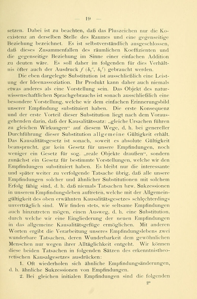 setzen. Dabei ist zu beachten, daß das Pluszeichen nur die Ko- existenz an derselben Stelle des Raumes und eine gegenseitige Beziehung bezeichnet. Es ist selbstverständlich ausgeschlossen, daß dieses Zusammenfallen des räumlichen Koeffizienten und die gegenseitige Beziehung im Sinne einer einfachen Addition zu deuten wäre. Es soll daher im folgenden für dies Verhält- nis öfter auch der Ausdruck / (bx'\ b/) gebraucht werden. Die eben dargelegte Substitution ist ausschließlich eine Leist- ung der Ideenassoziation. Ihr Produkt kann daher auch niemals etwas anderes als eine Vorstellung sein. Das Objekt des natur- wissenschaftlichen Sprachgebrauchs ist sonach ausschließlich eine besondere Vorstellung, welche wir dem einfachen Erinnerungsbild unserer Empfindung substituiert haben. Die erste Konsequenz und der erste Vorteil dieser Substitution liegt nach dem Voraus- gehenden darin, daß der Kausalitätssatz: ..gleiche Ursachen führen zu gleichen Wirkungen auf diesem Wege, d. h. bei genereller Durchführung dieser Substitution allgemeine Gültigkeit erhält. Das Kausalitätsgesetz ist sonach, soweit es absolute Gültigkeit beansprucht, gar kein Gesetz für unsere Empfindungen, noch weniger ein Gesetz für sog. „reale Objekte draußen, sondern zunächst ein Gesetz für bestimmte Vorstellungen, welche wir den Empfindungen substituiert haben. Es bleibt nur die interessante und später wreiter zu verfolgende Tatsache übrig, daß alle unsere Empfindungen solcher und ähnlicher Substitutionen mit solchem Erfolg fähig sind. d. h. daß niemals Tatsachen bzw. Sukzessionen in unserem Empfindungsleben auftreten, welche mit der Allgemein- gültigkeit des oben erwähnten Kausalitätsgesetzes schlechterdings unverträglich sind. Wir finden stets, wie seltsame Empfindungen auch hinzutreten mögen, einen Ausweg, d. h. eine Substitution, durch welche wir eine Eingliederung der neuen Empfindungen in das allgemeine Kausalitätsgefüge ermöglichen. Mit anderen Worten ergibt die Verarbeitung unseres Empfindungslebens zwei wunderbare Tatsachen, deren Wunderbarkeit dem gewöhnlichen Menschen nur wegen ihrer Alltäglichkeit entgeht. Wir können diese beiden Tatsachen in folgenden Sätzen des erkenntnistheo- retischen Kausalgesetzes ausdrücken: 1. Oft wiederholen sich ähnliche Empfindungsänderungen, d. h. ähnliche Sukzessionen von Empfindungen. 2. Bei gleichen initialen Empfindungen sind die folgenden 2*