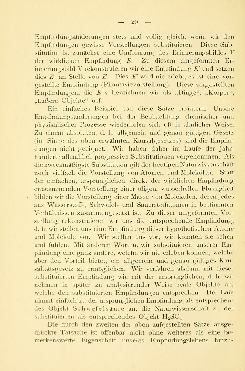 Empfindungsänderungen stets und völlig gleich, wenn wir den Empfindungen gewisse Vorstellungen substituieren. Diese Sub- stitution ist zunächst eine Umformung des Erinnerungsbildes V der wirklichen Empfindung E. Zu diesem umgeformten Er- innerungsbild V rekonstruieren wir eine Empfindung E' und setzen dies E' an Stelle von E. Dies E' wird nie erlebt, es ist eine vor- gestellte Empfindung (Phantasievorstellung). Diese vorgestellten Empfindungen, die Es bezeichnen wir als ,,Dinge, „Körper, ..äußere Objekte usf. Ein einfaches Beispiel soll diese Sätze erläutern. Unsere Empfindungsänderungen bei der Beobachtung chemischer und physikalischer Prozesse wiederholen sich oft in ähnlicher Weise. Zu einem absoluten, d. h. allgemein und genau gültigen Gesetz (im Sinne des oben erwähnten Kausalgesetzes) sind die Empfin- dungen nicht geeignet. Wir haben daher im Laufe der Jahr- hunderte allmählich progressive Substitutionen vorgenommen. Als die zweckmäßigste Substitution gilt der heutigen Naturwissenschaft noch vielfach die Vorstellung von Atomen und Molekülen. Statt der einfachen, ursprünglichen, direkt der wirklichen Empfindung entstammenden Vorstellung einer öligen, wasserhellen Flüssigkeit bilden wir die Vorstellung einer Masse von Molekülen, deren jedes aus Wasserstoff-, Schwefel- und Sauerstoffatomen in bestimmten Verhältnissen zusammengesetzt ist. Zu dieser umgeformten Vor- stellung rekonstruieren wir uns die entsprechende Empfindung, d. h. wir stellen uns eine Empfindung dieser hypothetischen Atome und Moleküle vor. Wir stellen uns vor, wir könnten sie sehen und fühlen. Mit anderen Worten, wir substituieren unserer Em- pfindung eine ganz andere, welche wir nie erleben können, welche aber den Vorteil bietet, ein allgemein und genau gültiges Kau- salitätsgesetz zu ermöglichen. Wir verfahren alsdann mit dieser substituierten Empfindung wie mit der ursprünglichen, d. h. wir nehmen in später zu analysierender Weise reale Objekte an, welche den substituierten Empfindungen entsprechen. Der Laie nimmt einfach zu der ursprünglichen Empfindung als entsprechen- des Objekt Schwefelsäure an, die Naturwissenschaft zu der substituierten als entsprechendes Objekt H2S04. Die durch den zweiten der oben aufgestellten Sätze ausge- drückte Tatsache ist offenbar nicht ohne weiteres als eine be- merkenswerte Eigenschaft unseres Empfindungslebens hinzu-