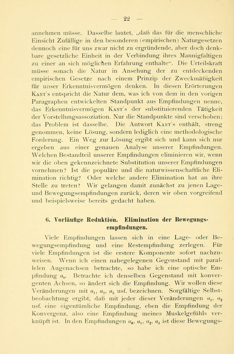 annehmen müsse. Dasselbe lautet, „daß das für die menschliche Einsicht Zufällige in den besonderen (empirischen) Naturgesetzen dennoch eine für uns zwar nicht zu ergründende, aber doch denk- bare gesetzliche Einheit in der Verbindung ihres Mannigfaltigen zu einer an sich möglichen Erfahrung enthalte1. Die Urteilskraft müsse sonach die Natur in Ansehung der zu entdeckenden empirischen Gesetze nach einem Prinzip der Zweckmäßigkeit für unser Erkenntnisvermögen denken. In diesen Erörterungen Kants entspricht die Natur dem, was ich von dem in den vorigen Paragraphen entwickelten Standpunkt aus Empfindungen nenne, das Erkenntnisvermögen Kant's der substituierenden Tätigkeit der Vorstellungsassoziation. Nur die Standpunkte sind verschoben; das Problem ist dasselbe. Die Antwort Kant's enthält, streng genommen, keine Lösung, sondern lediglich eine methodologische Forderung. Ein Weg zur Lösung ergibt sich und kann sich nur ergeben aus einer genauen Analyse unserer Empfindungen. Welchen Bestandteil unserer Empfindungen eliminieren wir, wenn wir die oben gekennzeichnete Substitution unserer Empfindungen vornehmen? Ist die populäre und die naturwissenschaftliche Eli- mination richtig? Oder wTelche andere Elimination hat an ihre Stelle zu treten? Wir gelangen damit zunächst zu jenen Lage- und Bewegungsempfindungen zurück, deren wir oben vorgreifend und beispielsweise bereits gedacht haben. 6. Vorläufige Reduktion. Elimination der Bewegungs- empfindungen. Viele Empfindungen lassen sich in eine Lage- oder Be- wegungsempfindung und eine Restempfindung zerlegen. Für viele Empfindungen ist die erstere Komponente sofort nachzu- weisen. Wenn ich einen nahegelegenen Gegenstand mit paral- lelen Augenachsen betrachte, so habe ich eine optische Em- pfindung a„. Betrachte ich denselben Gegenstand mit konver- genten Achsen, so ändert sich die Empfindung. Wir wollen diese Veränderungen mit au a2, a3 usf. bezeichnen. Sorgfältige Selbst- beobachtung ergibt, daß mit jeder dieser Veränderungen a15 a2 usf. eine eigentümliche Empfindung, eben die Empfindung der Konvergenz, also eine Empfindung meines Muskelgefühls ver- knüpft ist. In den Empfindungen a0, a,, a2, a3 ist diese Bewegungs-