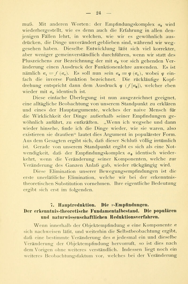 muß. Mit anderen Worten: der Empfindungskomplex a0 wird wiederhergestellt, wie es denn auch die Erfahrung in allen den- jenigen Fällen lehrt, in welchen, wie wir es gewöhnlich aus- drücken, die Dinge unverändert geblieben sind, während wir weg- gesehen haben. Dieselbe Entwicklung läßt sich viel korrekter, aber weniger gemeinverständlich durchführen, wenn wir statt des Pluszeichens zur Bezeichnung der mit aQ vor sich gehenden Ver- änderung einen Ausdruck der Funktionenlehre anwenden. Es ist nämlich a1 — / («„). Es soll nun sein a0 = (p (ßj), wobei (p ein- fach die inverse Funktion bezeichnet. Die rückläufige Kopf- drehung entspricht dann dem x\usdruck (p (/[«<>]), welcher eben wieder mit «„ identisch ist. Diese einfache Überlegung ist nun ausgezeichnet geeignet, eine alltägliche Beobachtung von unserem Standpunkt zu erklären und eines der Hauptargumente, welches der naive Mensch für die Wirklichkeit der Dinge außerhalb seiner Empfindungen ge- wöhnlich anführt, zu entkräften. „Wenn ich wegsehe und dann wieder hinsehe, finde ich die Dinge wieder, wie sie waren, also existieren sie draußen lautet dies Argument in populärster Form. Aus dem Gesagten ergibt sich, daß dieser Schluß völlig irrtümlich ist. Gerade von unserem Standpunkt ergibt es sich als eine Not- wendigkeit, daß der Empfindungskomplex a0 identisch wieder- kehrt, wenn die Veränderung seiner Komponenten, welche zur Veränderung des Ganzen Anlaß gab, wieder rückgängig wird. Diese Elimination unserer Bewegungsempfindungen ist die erste unerläßliche Elimination, welche wir bei der erkenntnis- theoretischen Substitution vornehmen. Ihre eigentliche Bedeutung ergibt sich erst im folgenden. 7. Hauptreduktion. Die j -Empfindungen. Der erkenntnis-theoretische Fundamentalbestand. Die populären und naturwissenschaftlichen Reduktionsverfahren. Wenn innerhalb der Objektempfindung a eine Komponente « sich nachweisen läßt, und weiterhin die Selbstbeobachtung ergibt, daß eine bestimmte Veränderung des a jedesmal ein und dieselbe Veränderung der Objektempfindung hervorruft, so ist dies nach dem Vorigen ohne weiteres verständlich. Indessen liegt noch ein weiteres Beobachtungsfaktum vor, welches bei der Veränderung