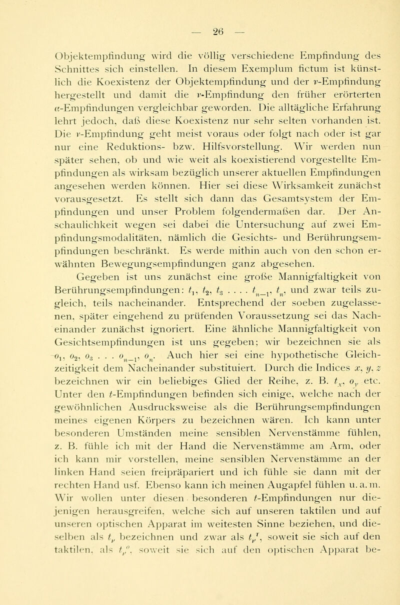 Objektempfindung wird die völlig verschiedene Empfindung des Schnittes sich einstellen. In diesem Exemplum fictum ist künst- lich die Koexistenz der Objektempfindung und der r-Empfindung hergestellt und damit die v-Empfindung den früher erörterten «-Empfindungen vergleichbar geworden. Die alltägliche Erfahrung lehrt jedoch, daß diese Koexistenz nur sehr selten vorhanden ist. Die i'-Empfindung geht meist voraus oder folgt nach oder ist gar nur eine Reduktions- bzw. Hilfsvorstellung. Wir werden nun später sehen, ob und wie weit als koexistierend vorgestellte Em- pfindungen als wirksam bezüglich unserer aktuellen Empfindungen angesehen werden können. Hier sei diese Wirksamkeit zunächst vorausgesetzt. Es stellt sich dann das Gesamtsystem der Em- pfindungen und unser Problem folgendermaßen dar. Der An- schaulichkeit wegen sei dabei die Untersuchung auf zwei Em- pfindungsmodalitäten, nämlich die Gesichts- und Berührungsem- pfindungen beschränkt. Es werde mithin auch von den schon er- wähnten Bewegungsempfindungen ganz abgesehen. Gegeben ist uns zunächst eine große Mannigfaltigkeit von Berührungsempfindungen: £„ £2, tz . . . . t _v tn, und zwar teils zu- gleich, teils nacheinander. Entsprechend der soeben zugelasse- nen, später eingehend zu prüfenden Voraussetzung sei das Nach- einander zunächst ignoriert. Eine ähnliche Mannigfaltigkeit von Gesichtsempfindungen ist uns gegeben; wir bezeichnen sie als -o15 o2, o.j . . . o _,, o . Auch hier sei eine hypothetische Gleich- zeitigkeit dem Nacheinander substituiert. Durch die Indices x, y, z bezeichnen wir ein beliebiges Glied der Reihe, z. B. tx, ov etc. Unter den /-Empfindungen befinden sich einige, welche nach der gewöhnlichen Ausdrucksweise als die Berührungsempfindungen meines eigenen Körpers zu bezeichnen wären. Ich kann unter besonderen Umständen meine sensiblen Nervenstämme fühlen, z. B. fühle ich mit der Hand die Nervenstämme am Arm, oder ich kann mir vorstellen, meine sensiblen Nervenstämme an der linken Hand seien freipräpariert und ich fühle sie dann mit der rechten Hand usf. Ebenso kann ich meinen Augapfel fühlen u. a. m. Wir wollen unter diesen. besonderen /-Empfindungen nur die- jenigen herausgreifen, welche sich auf unseren taktilen und auf unseren optischen Apparat im weitesten Sinne beziehen, und die- selben als tv bezeichnen und zwar als tj, soweit sie sich auf den taktilen, als z1,,. soweit sie sich auf den optischen Apparat be-