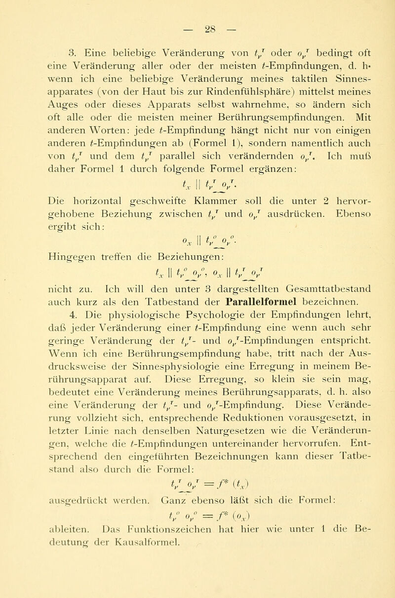 3. Eine beliebige Veränderung von tj oder oj bedingt oft eine Veränderung aller oder der meisten ^-Empfindungen, d. h« wenn ich eine beliebige Veränderung meines taktilen Sinnes- apparates (von der Haut bis zur Rindenfühlsphäre) mittelst meines Auges oder dieses Apparats selbst wahrnehme, so ändern sich oft alle oder die meisten meiner Berührungsempfindungen. Mit anderen Worten: jede ^-Empfindung hängt nicht nur von einigen anderen ^-Empfindungen ab (Formel 1), sondern namentlich auch von tj und dem tj parallel sich verändernden oj. Ich muß daher Formel 1 durch folgende Formel ergänzen: ** II */V- Die horizontal geschweifte Klammer soll die unter 2 hervor- gehobene Beziehung zwischen tj und oj ausdrücken. Ebenso ergibt sich: ox II tSj/. Hingegen treffen die Beziehungen: f II t ° o ° o II t T o T °x II V °v i °x II V °r nicht zu. Ich will den unter 3 dargestellten Gesamttatbestand auch kurz als den Tatbestand der Parallelformel bezeichnen. 4. Die physiologische Psychologie der Empfindungen lehrt, daß jeder Veränderung einer ^-Empfindung eine wenn auch sehr geringe Veränderung der tj- und o/-Empfindungen entspricht. Wenn ich eine Berührungsempfindung habe, tritt nach der Aus- drucksweise der Sinnesphysiologie eine Erregung in meinem Be- rührungsapparat auf. Diese Erregung, so klein sie sein mag, bedeutet eine Veränderung meines Berührungsapparats, d. h. also eine Veränderung der tj- und o/-Empfindung. Diese Verände- rung vollzieht sich, entsprechende Reduktionen vorausgesetzt, in letzter Linie nach denselben Naturgesetzen wie die Veränderun- gen, welche die ^-Empfindungen untereinander hervorrufen. Ent- sprechend den eingeführten Bezeichnungen kann dieser Tatbe- stand also durch die Formel: */y =/* (tx) ausgedrückt werden. Ganz ebenso läßt sich die Formel: *y° °v° = f* (°x) ableiten. Das Funktionszeichen hat hier wie unter 1 die Be- deutung der Kausalformel.