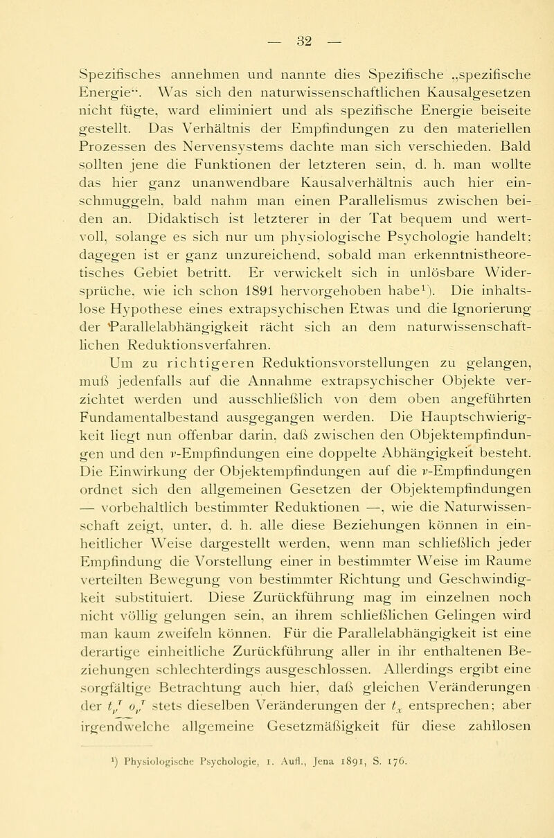 Spezifisches annehmen und nannte dies Spezifische „spezifische Energie1. Was sich den naturwissenschaftlichen Kausalgesetzen nicht fügte, ward eliminiert und als spezifische Energie beiseite gestellt. Das Verhältnis der Empfindungen zu den materiellen Prozessen des Nervensystems dachte man sich verschieden. Bald sollten jene die Funktionen der letzteren sein, d. h. man wollte das hier ganz unanwendbare Kausalverhältnis auch hier ein- schmuggeln, bald nahm man einen Parallelismus zwischen bei- den an. Didaktisch ist letzterer in der Tat bequem und wert- voll, solange es sich nur um physiologische Psychologie handelt; dagegen ist er ganz unzureichend, sobald man erkenntnistheore- tisches Gebiet betritt. Er verwickelt sich in unlösbare Wider- sprüche, wie ich schon 1891 hervorgehoben habe1). Die inhalts- lose Hypothese eines extrapsychischen Etwas und die Ignorierung der *Parallelabhängigkeit rächt sich an dem naturwissenschaft- lichen Reduktionsverfahren. Um zu richtigeren Reduktionsvorstellungen zu gelangen, muß jedenfalls auf die Annahme extrapsychischer Objekte ver- zichtet werden und ausschließlich von dem oben angeführten Fundamentalbestand ausgegangen werden. Die Hauptschwierig- keit liegt nun offenbar darin, daß zwischen den Objektempfindun- gen und den v-Empfindungen eine doppelte Abhängigkeit besteht. Die Einwirkung der Objektempfindungen auf die v-Empfindungen ordnet sich den allgemeinen Gesetzen der Objektempfindungen — vorbehaltlich bestimmter Reduktionen —, wie die Naturwissen- schaft zeigt, unter, d. h. alle diese Beziehungen können in ein- heitlicher Weise dargestellt werden, wenn man schließlich jeder Empfindung die Vorstellung einer in bestimmter Weise im Räume verteilten Bewegung von bestimmter Richtung und Geschwindig- keit substituiert. Diese Zurückführung mag im einzelnen noch nicht völlig gelungen sein, an ihrem schließlichen Gelingen wird man kaum zweifeln können. Für die Parallelabhängigkeit ist eine derartige einheitliche Zurückführung aller in ihr enthaltenen Be- ziehungen schlechterdings ausgeschlossen. Allerdings ergibt eine sorgfältige Betrachtung auch hier, daß gleichen Veränderungen der tj oj stets dieselben Veränderungen der tx entsprechen; aber irgendwelche allgemeine Gesetzmäßigkeit für diese zahllosen *) Physiologische Psychologie, i. Aufl., Jena 1891, S. 176.