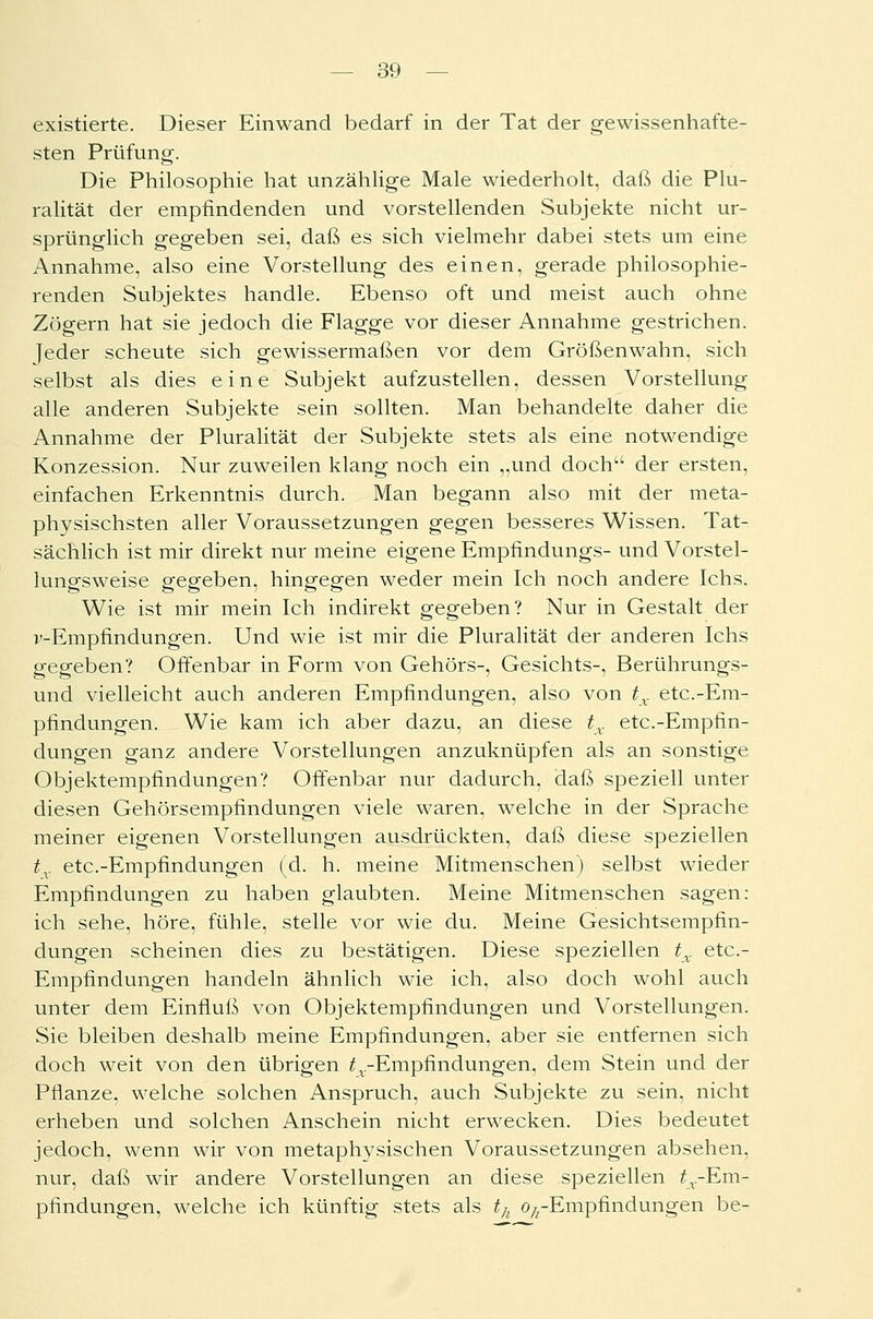 existierte. Dieser Einwand bedarf in der Tat der gewissenhafte- sten Prüfung. Die Philosophie hat unzählige Male wiederholt, daß die Plu- ralität der empfindenden und vorstellenden Subjekte nicht ur- sprünglich gegeben sei, daß es sich vielmehr dabei stets um eine Annahme, also eine Vorstellung des einen, gerade philosophie- renden Subjektes handle. Ebenso oft und meist auch ohne Zögern hat sie jedoch die Flagge vor dieser Annahme gestrichen. Jeder scheute sich gewissermaßen vor dem Größenwahn, sich selbst als dies eine Subjekt aufzustellen, dessen Vorstellung alle anderen Subjekte sein sollten. Man behandelte daher die Annahme der Pluralität der Subjekte stets als eine notwendige Konzession. Nur zuweilen klang noch ein „und doch der ersten, einfachen Erkenntnis durch. Man begann also mit der meta- physischsten aller Voraussetzungen gegen besseres Wissen. Tat- sächlich ist mir direkt nur meine eigene Empfindungs- und Vorstel- lungsweise gegeben, hingegen weder mein Ich noch andere Ichs. Wie ist mir mein Ich indirekt gegeben? Nur in Gestalt der v-Empfindungen. Und wie ist mir die Pluralität der anderen Ichs gegeben? Offenbar in Form von Gehörs-, Gesichts-, Berührungs- und vielleicht auch anderen Empfindungen, also von tx etc.-Em- pfindungen. Wie kam ich aber dazu, an diese tx etc.-Empfin- dungen ganz andere Vorstellungen anzuknüpfen als an sonstige Objektempfindungen? Offenbar nur dadurch, daß speziell unter diesen Gehörsempfindungen viele waren, welche in der Sprache meiner eigenen Vorstellungen ausdrückten, daß diese speziellen tx etc.-Empfindungen (d. h. meine Mitmenschen) selbst wieder Empfindungen zu haben glaubten. Meine Mitmenschen sagen: ich sehe, höre, fühle, stelle vor wie du. Meine Gesichtsempfin- dungen scheinen dies zu bestätigen. Diese speziellen tx etc- Empfindungen handeln ähnlich wie ich, also doch wohl auch unter dem Einfluß von Objektempfindungen und Vorstellungen. Sie bleiben deshalb meine Empfindungen, aber sie entfernen sich doch weit von den übrigen ^.-Empfindungen, dem Stein und der Pflanze, welche solchen Anspruch, auch Subjekte zu sein, nicht erheben und solchen Anschein nicht erwecken. Dies bedeutet jedoch, wenn wir von metaphysischen Voraussetzungen absehen, nur, daß wir andere Vorstellungen an diese speziellen ^.-Em- pfindungen, welche ich künftig stets als th o/rEmpfmdungen be-