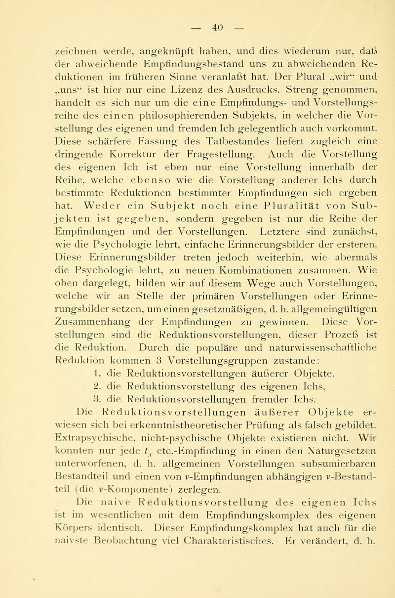 zeichnen werde, angeknüpft haben, und dies wiederum nur, daß der abweichende Empfindungsbestand uns zu abweichenden Re- duktionen im früheren Sinne veranlaßt hat. Der Plural „wir und ,.uns'w ist hier nur eine Lizenz des Ausdrucks. Streng genommen, handelt es sich nur um die eine Empfindungs- und Vorstellungs- reihe des einen philosophierenden Subjekts, in welcher die Vor- stellung des eigenen und fremden Ich gelegentlich auch vorkommt. Diese schärfere Fassung des Tatbestandes liefert zugleich eine dringende Korrektur der Fragestellung. Auch die Vorstellung des eigenen Ich ist eben nur eine Vorstellung innerhalb der Reihe, welche ebenso wie die Vorstellung anderer Ichs durch bestimmte Reduktionen bestimmter Empfindungen sich ergeben hat. Weder ein Subjekt noch eine Pluralität von Sub- jekten ist gegeben, sondern gegeben ist nur die Reihe der Empfindungen und der Vorstellungen. Letztere sind zunächst, wie die Psychologie lehrt, einfache Erinnerungsbilder der ersteren. Diese Erinnerungsbilder treten jedoch weiterhin, wie abermals die Psychologie lehrt, zu neuen Kombinationen zusammen. Wie oben dargelegt, bilden wir auf diesem Wege auch Vorstellungen, welche wir an Stelle der primären Vorstellungen oder Erinne- rungsbildersetzen, um einen gesetzmäßigen, d. h. allgemeingültigen Zusammenhang der Empfindungen zu gewinnen. Diese Vor- stellungen sind die Reduktionsvorstellungen, dieser Prozeß ist die Reduktion. Durch die populäre und naturwissenschaftliche Reduktion kommen 3 Vorstellungsgruppen zustande: 1. die Reduktionsvorstellungen äußerer Objekte. 2. die Reduktionsvorstellung des eigenen Ichs, 3. die Reduktionsvorstellungen fremder Ichs. Die Reduktionsvorstellungen äußerer Objekte er- wiesen sich bei erkenntnistheoretischer Prüfung als falsch gebildet. Extrapsychische, nicht-psychische Objekte existieren nicht. Wir konnten nur jede tv etc.-Empfindung in einen den Naturgesetzen unterworfenen, d. h. allgemeinen Vorstellungen subsumierbaren Bestandteil und einen von v-Empfmdungen abhängigen v-Bestand- teil (die ^-Komponente) zerlegen. Die naive Reduktionsvorstellung des eigenen Ichs ist im wesentlichen mit dem Empfindungskomplex des eigenen Körpers identisch. Dieser Empfindungskomplex hat auch für die naivste Beobachtung viel Charakteristisches. Er verändert, d. h.