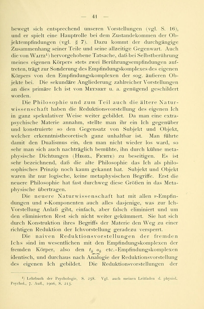 bewegt sich entsprechend unseren Vorstellungen (vgl. S. 16), und er spielt eine Hauptrolle bei dem Zustandekommen der Ob- jektempfindungen (vgl. § 7). Dazu kommt der durchgängige Zusammenhang seiner Teile und seine allzeitige Gegenwart. Auch die von Waitz1) hervorgehobene Tatsache, daß bei Selbstberührung meines eigenen Körpers stets zwei Berührungsempfindungen auf- treten, trägt zur Sonderung des Empfindungskomplexes des eigenen Körpers von den Empfindungskomplexen der sog. äußeren Ob- jekte bei. Die sekundäre Angliederung zahlreicher Vorstellungen an dies primäre Ich ist von Meynert u. a. genügend geschildert worden. Die Philosophie und zum Teil auch die ältere Natur- wissenschaft haben die Reduktionsvorstellung des eigenen Ich in ganz spekulativer Weise weiter gebildet. Da man eine extra- psychische Materie annahm, stellte man ihr ein Ich gegenüber und konstruierte so den Gegensatz von Subjekt und Objekt, welcher erkenntnistheoretisch ganz unhaltbar ist. Man führte damit den Dualismus ein, den man nicht wieder los ward, so sehr man sich auch nachträglich bemühte, ihn durch kühne meta- physische Dichtungen (Hegel, Fichte) zu beseitigen. Es ist sehr bezeichnend, daß die alte Philosophie das Ich als philo- sophisches Prinzip noch kaum gekannt hat. Subjekt und Objekt waren ihr nur logische, keine metaphysischen Begriffe. Erst die neuere Philosophie hat fast durchweg diese Größen in das Meta- physische übertragen. Die neuere Naturwissenschaft hat mit allen r-Empfin- dungen und v-Komponenten auch alles dasjenige, was zur Ich- Vorstellung Anlaß gibt, einfach, aber falsch eliminiert und um den eliminierten Rest sich nicht weiter gekümmert. Sie hat sich durch Konstruktion ihres Begriffs der Materie den Weg zu einer richtigen Reduktion der Ichvorstellung geradezu versperrt. Die naiven Reduktionsvorstellungen der fremden Ichs sind im wesentlichen mit den Empfindungskomplexen der fremden Körper, also den th oh etc.-Empfindungskomplexen identisch, und durchaus nach Analogie der Reduktionsvorstellung des eigenen Ich gebildet. Die Reduktionsvorstellungen der ') Lehrbuch der Psychologie, S. 258. Vgl. auch meinen Leitfaden d. physiol. Psychol., 7. Aufl., 1906, S. 213.