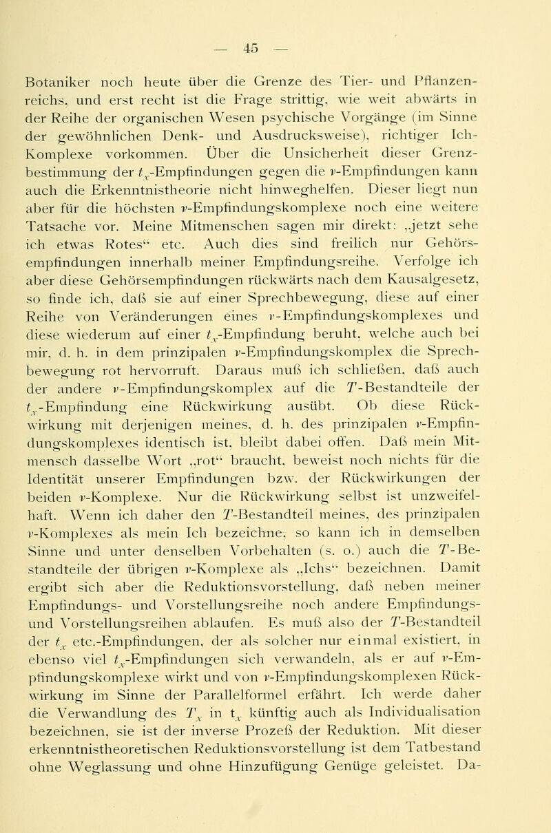 Botaniker noch heute über die Grenze des Tier- und Pflanzen- reichs, und erst recht ist die Frage strittig, wie weit abwärts in der Reihe der organischen Wesen psychische Vorgänge (im Sinne der gewöhnlichen Denk- und Ausdrucksweise), richtiger Ich- Komplexe vorkommen. Über die Unsicherheit dieser Grenz- bestimmung der ^.-Empfindungen gegen die ^-Empfindungen kann auch die Erkenntnistheorie nicht hinweghelfen. Dieser liegt nun aber für die höchsten v-Empfindungskomplexe noch eine weitere Tatsache vor. Meine Mitmenschen sagen mir direkt: ,Jetzt sehe ich etwas Rotesu etc. Auch dies sind freilich nur Gehörs- empfindungen innerhalb meiner Empfindungsreihe. Verfolge ich aber diese Gehörsempfindungen rückwärts nach dem Kausalgesetz, so finde ich, daß sie auf einer Sprechbewegung, diese auf einer Reihe von Veränderungen eines v-Empfindungskomplexes und diese wiederum auf einer ^-Empfindung beruht, welche auch bei mir, d. h. in dem prinzipalen v-Empfindungskomplex die Sprech- bewegung rot hervorruft. Daraus muß ich schließen, daß auch der andere v-Empfindungskomplex auf die T-Bestandteile der £v-Empfindung eine Rückwirkung ausübt. Ob diese Rück- wirkung mit derjenigen meines, d. h. des prinzipalen v-Empfin- dungskomplexes identisch ist, bleibt dabei offen. Daß mein Mit- mensch dasselbe Wort „rot braucht, beweist noch nichts für die Identität unserer Empfindungen bzw. der Rückwirkungen der beiden v-Komplexe. Nur die Rückwirkung selbst ist unzweifel- haft. Wenn ich daher den ^-Bestandteil meines, des prinzipalen v-Komplexes als mein Ich bezeichne, so kann ich in demselben Sinne und unter denselben Vorbehalten (s. o.) auch die T-Be- standteile der übrigen v-Komplexe als „Ichsu bezeichnen. Damit ergibt sich aber die Reduktionsvorstellung, daß neben meiner Empfindungs- und Vorstellungsreihe noch andere Empfindungs- und Vorstellungsreihen ablaufen. Es muß also der T-Bestandteil der tx etc.-Empfindungen, der als solcher nur einmal existiert, in ebenso viel ^.-Empfindungen sich verwandeln, als er auf v-Em- pfindungskomplexe wirkt und von v-Empfindungskomplexen Rück- wirkung im Sinne der Parallelformel erfährt. Ich werde daher die Verwandlung des Tx in tv künftig auch als Individualisation bezeichnen, sie ist der inverse Prozeß der Reduktion. Mit dieser erkenntnistheoretischen Reduktionsvorstellung ist dem Tatbestand ohne Weglassung und ohne Hinzufügung Genüge geleistet. Da-