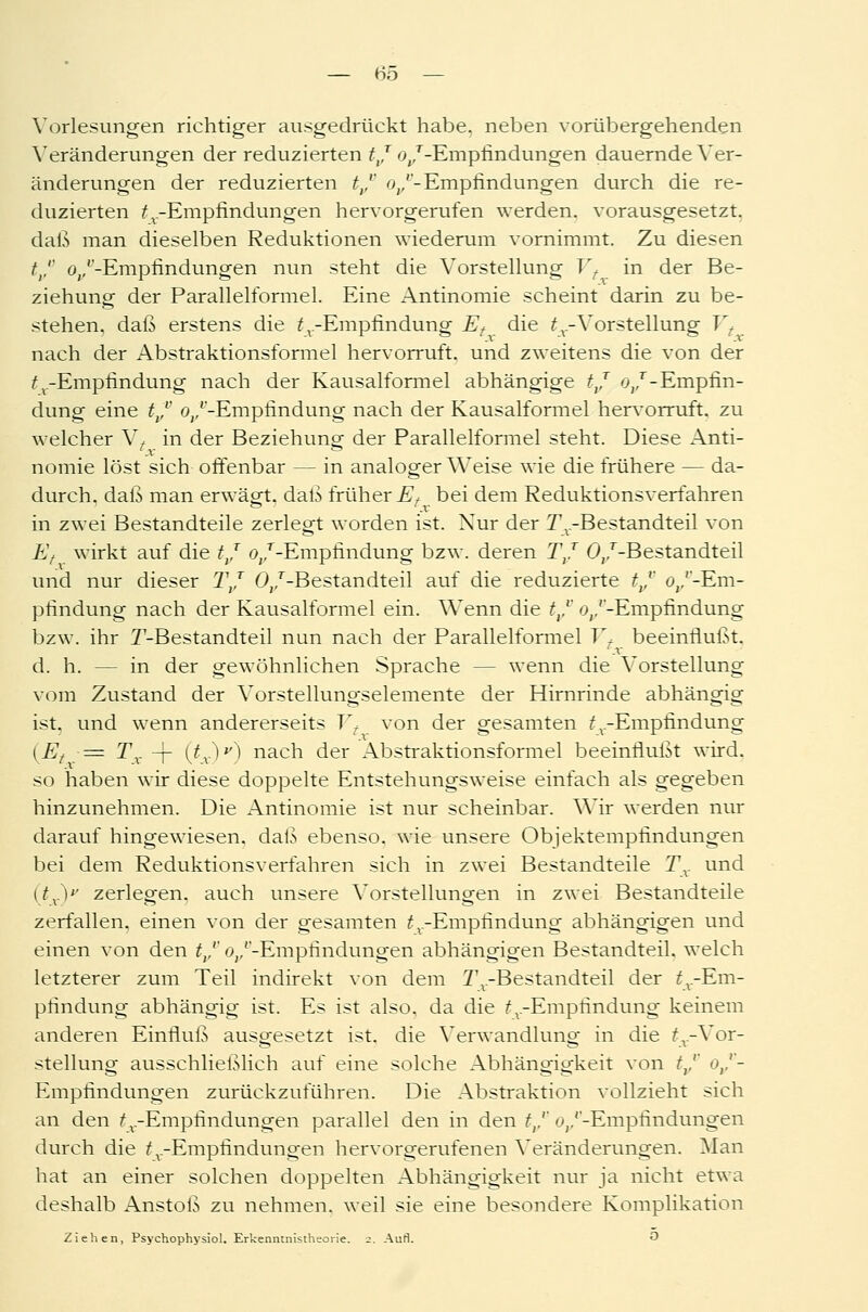 Vorlesungen richtiger ausgedrückt habe, neben vorübergehenden Veränderungen der reduzierten tj o,,T-Empfindungen dauernde Ver- änderungen der reduzierten t/ ovv- Empfindungen durch die re- duzierten ^-Empfindungen hervorgerufen werden, vorausgesetzt, daß man dieselben Reduktionen wiederum vornimmt. Zu diesen trr ü/-Empfindungen nun steht die Vorstellung Vf in der Be- ziehung der Parallelformel. Eine Antinomie scheint darin zu be- stehen, daß erstens die ^-Empfindung Et die £v-Vorstellung Vt nach der Abstraktionsformel hervorruft, und zweitens die von der ^-Empfindung nach der Kausalformel abhängige tj oj - Empfin- dung eine tvv (^/-Empfindung nach der Kausalformel hervorruft, zu welcher V, in der Beziehuno- der Parallelformel steht. Diese Anti- 'x ° nomie löst sich offenbar — in analoger Weise wie die frühere — da- durch, daß man erwägt, daß früher i^ bei dem Reduktionsverfahren in zwei Bestandteile zerlegt worden ist. Nur der Tv-Bestandteil von Ef wirkt auf die t/ o;,T-Empfindung bzw. deren T/ 0/-Bestandteil und nur dieser T/ 0/-Bestandteil auf die reduzierte tvv o/-Em- pfindung nach der Kausalformel ein. Wenn die tvv o/'-Empfindung bzw. ihr T-Bestandteil nun nach der Parallelformel Vf beeinflußt. -v d. h. — in der gewöhnlichen Sprache - - wenn die Vorstellung vom Zustand der Vorstellungselemente der Hirnrinde abhängig ist. und wenn andererseits Vt von der gesamten t V-Empfindung (Et ■= Tx -j- (tx)v) nacn der Abstraktionsformel beeinflußt wird, so haben wir diese doppelte Entstehungsweise einfach als gegeben hinzunehmen. Die Antinomie ist nur scheinbar. Wir werden nur darauf hingewiesen, daß ebenso, wie unsere Objektempfindungen bei dem Reduktionsverfahren sich in zwei Bestandteile Tx und UVV zerlegen, auch unsere Vorstellungen in zwei Bestandteile zerfallen, einen von der gesamten ^-Empfindung abhängigen und einen von den tvv o/'-Empfindungen abhängigen Bestandteil, welch letzterer zum Teil indirekt von dem ^^Bestandteil der ^-Em- pfindung abhängig ist. Es ist also, da die ^-Empfindung keinem anderen Einfluß ausgesetzt ist. die Verwandlung in die ^.-Vor- stellung ausschließlich auf eine solche Abhängigkeit von tvv o/- Empfindungen zurückzuführen. Die Abstraktion vollzieht sich an den ^.-Empfindungen parallel den in den trv Oj/'-Empfindungen durch die ^-Empfindungen hervorgerufenen Veränderungen. Man hat an einer solchen doppelten Abhängigkeit nur ja nicht etwa deshalb Anstoß zu nehmen, weil sie eine besondere Komplikation Ziehen, Psychophysiol. Erkenntnistheorie. 2. Aufl. O