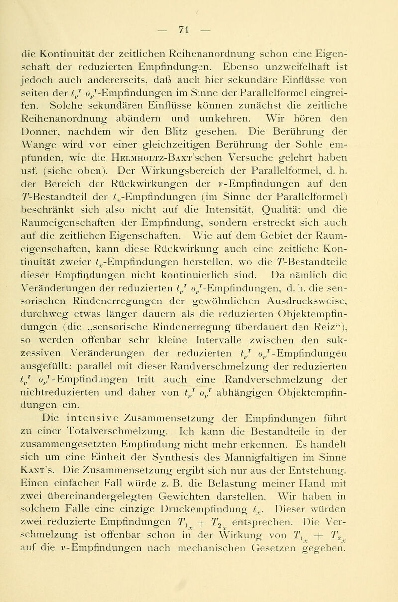 die Kontinuität der zeitlichen Reihenanordnung schon eine Eigen- schaft der reduzierten Empfindungen. Ebenso unzweifelhaft ist jedoch auch andererseits, daß auch hier sekundäre Einflüsse von seiten der tj o^-Empfindungen im Sinne der Parallelformel eingrei- fen. Solche sekundären Einflüsse können zunächst die zeitliche Reihenanordnung abändern und umkehren. Wir hören den Donner, nachdem wir den Blitz gesehen. Die Berührung der Wange wird vor einer gleichzeitigen Berührung der Sohle em- pfunden, wie die HELMHOLTz-BAXT'schen Versuche gelehrt haben usf. (siehe oben). Der Wirkungsbereich der Parallelformel, d. h. der Bereich der Rückwirkungen der v-Empfindungen auf den T-Bestandteil der ^.-Empfindungen (im Sinne der Parallelformel) beschränkt sich also nicht auf die Intensität, Qualität und die Raumeigenschaften der Empfindung, sondern erstreckt sich auch auf die zeitlichen Eigenschaften. Wie auf dem Gebiet der Raum- eigenschaften, kann diese Rückwirkung auch eine zeitliche Kon- tinuität zweier ^-Empfindungen herstellen, wo die ^'-Bestandteile dieser Empfindungen nicht kontinuierlich sind. Da nämlich die Veränderungen der reduzierten tj (^/-Empfindungen, d. h. die sen- sorischen Rindenerregungen der gewöhnlichen Ausdrucksweise, durchweg etwas länger dauern als die reduzierten Objektempfin- dungen (die „sensorische Rindenerregung überdauert den Reiz), so werden offenbar sehr kleine Intervalle zwischen den suk- zessiven Veränderungen der reduzierten tj oj - Empfindungen ausgefüllt: parallel mit dieser Randverschmelzung der reduzierten tj oj - Empfindungen tritt auch eine Randverschmelzung der nichtreduzierten und daher von tj oj abhängigen Objektempfin- dungen ein. Die intensive Zusammensetzung der Empfindungen führt zu einer Totalverschmelzung. Ich kann die Bestandteile in der zusammengesetzten Empfindung nicht mehr erkennen. Es handelt sich um eine Einheit der Synthesis des Mannigfaltigen im Sinne Kants. Die Zusammensetzung ergibt sich nur aus der Entstehung. Einen einfachen Fall würde z. B. die Belastung meiner Hand mit zwei übereinandergelegten Gewichten darstellen. Wir haben in solchem Falle eine einzige Druckempfindung tx. Dieser würden zwei reduzierte Empfindungen Tx -f 2\ entsprechen. Die Ver- schmelzung ist offenbar schon in der Wirkung von 1\ -f- T., auf die v-Empfindungen nach mechanischen Gesetzen gegeben.