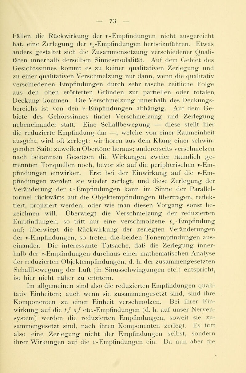 Fällen die Rückwirkung der v-Empfindungen nicht ausgereicht hat, eine Zerlegung der ^.-Empfindungen herbeizuführen. Etwas anders gestaltet sich die Zusammensetzung verschiedener Quali- täten innerhalb derselben Sinnesmodalität. Auf dem Gebiet des Gesichtssinnes kommt es zu keiner qualitativen Zerlegung und zu einer qualitativen Verschmelzung nur dann, wenn die qualitativ verschiedenen Empfindungen durch sehr rasche zeitliche Folge aus den oben erörterten Gründen zur partiellen oder totalen Deckung kommen. Die Verschmelzung innerhalb des Deckungs- bereichs ist von den v-Empfindungen abhängig. Auf dem Ge- biete des Gehörssinnes findet Verschmelzung und Zerlegung nebeneinander statt. Eine Schallbewegung — diese stellt hier die reduzierte Empfindung dar —, welche von einer Raumeinheit ausgeht, wird oft zerlegt: wir hören aus dem Klang einer schwin- genden Saite zuweilen Obertöne heraus; andererseits verschmelzen nach bekannten Gesetzen die Wirkungen zweier räumlich ge- trennten Tonquellen noch, bevor sie auf die peripherischen v-Em- pfindungen einwirken. Erst bei der Einwirkung auf die v-Em- pfindungen werden sie wieder zerlegt, und diese Zerlegung der Veränderung der v-Empfindungen kann im Sinne der Parallel- formel rückwärts auf die Objektempfindungen übertragen, reflek- tiert, projiziert werden, oder wie man diesen Vorgang sonst be- zeichnen will. Überwiegt die Verschmelzung der reduzierten Empfindungen, so tritt nur eine verschmolzene £v-Empfindung auf; überwiegt die Rückwirkung der zerlegten Veränderungen der r-Empfindungen, so treten die beiden Tonempfindungen aus- einander. Die interessante Tatsache, daß die Zerlegung inner- halb der r-Empfindungen durchaus einer mathematischen Analyse der reduzierten Objektempfindungen, d. h. der zusammengesetzten Schallbewegung der Luft (in Sinusschwingungen etc.) entspricht, ist hier nicht näher zu erörtern. Im allgemeinen sind also die reduzierten Empfindungen quali- tativ Einheiten; auch wenn sie zusammengesetzt sind, sind ihre Komponenten zu einer Einheit verschmolzen. Bei ihrer Ein- wirkung auf die tj oj etc.-Empfindungen (d. h. auf unser Nerven- s}^stem) werden die reduzierten Empfindungen, soweit sie zu- sammengesetzt sind, nach ihren Komponenten zerlegt. Es tritt also eine Zerlegung nicht der Empfindungen selbst, sondern ihrer Wirkungen auf die v-Empfindungen ein. Da nun aber die