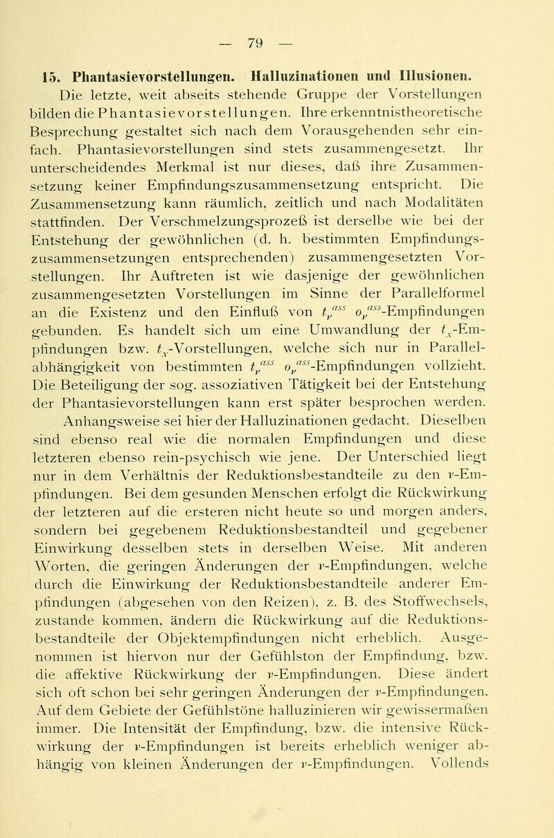 15. Phantasievorstellungen. Halluzinationen und Illusionen. Die letzte, weit abseits stehende Gruppe der Vorstellungen bilden die Phantasievorstellungen. Ihre erkenntnistheoretische Besprechung gestaltet sich nach dem Vorausgehenden sehr ein- fach. Phantasievorstellungen sind stets zusammengesetzt. Ihr unterscheidendes Merkmal ist nur dieses, daß ihre Zusammen- setzung keiner Empfindungszusammensetzung entspricht. Die Zusammensetzung kann räumlich, zeitlich und nach Modalitäten stattfinden. Der Verschmelzungsprozeß ist derselbe wie bei der Entstehung der gewöhnlichen (d. h. bestimmten Empfindungs- zusammensetzungen entsprechenden) zusammengesetzten Vor- stellungen. Ihr Auftreten ist wie dasjenige der gewöhnlichen zusammengesetzten Vorstellungen im Sinne der Parallelformel an die Existenz und den Einfluß von t/ss ©/-Empfindungen gebunden. Es handelt sich um eine Umwandlung der ^.-Em- pfindungen bzw. ^.-Vorstellungen, welche sich nur in Parallel- abhängigkeit von bestimmten tfss ©/-Empfindungen vollzieht. Die Beteiligung der sog. assoziativen Tätigkeit bei der Entstehung der Phantasievorstellungen kann erst später besprochen werden. Anhangsweise sei hier der Halluzinationen gedacht. Dieselben sind ebenso real wie die normalen Empfindungen und diese letzteren ebenso rein-psychisch wie jene. Der Unterschied liegt nur in dem Verhältnis der Reduktionsbestandteile zu den v-Em- pfindungen. Bei dem gesunden Menschen erfolgt die Rückwirkung der letzteren auf die ersteren nicht heute so und morgen anders, sondern bei gegebenem Reduktionsbestandteil und gegebener Einwirkung desselben stets in derselben Weise. Mit anderen Worten, die geringen Änderungen der i'-Empfindungen, welche durch die Einwirkung der Reduktionsbestandteile anderer Em- pfindungen (abgesehen von den Reizen), z. B. des Stoffwechsels, zustande kommen, ändern die Rückwirkung auf die Reduktions- bestandteile der Objektempfindungen nicht erheblich. Ausge- nommen ist hiervon nur der Gefühlston der Empfindung, bzw. die affektive Rückwirkung der v-Empfindungen. Diese ändert sich oft schon bei sehr geringen Änderungen der r-Empfindungen. Auf dem Gebiete der Gefühlstöne halluzinieren wir gewissermaßen immer. Die Intensität der Empfindung, bzw. die intensive Rück- wirkung der v-Empfindungen ist bereits erheblich weniger ab- hängig von kleinen Änderungen der r-Empfindungen. Vollends