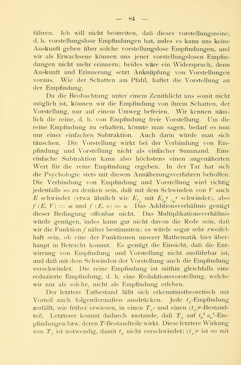 führen. Ich will nicht bestreiten, daß dieses vorstellungsreine, d. h. vorstellungslose Empfindungen hat, indes es kann uns keine Auskunft geben über solche vorstellungslose Empfindungen, und wir als Erwachsene können uns jener vorstellungslosen Empfin- dungen nicht mehr erinnern: beides wäre ein Widerspruch, denn Auskunft und Erinnerung setzt Anknüpfung von Vorstellungen voraus. Wie der Schatten am Pfahl, haftet die Vorstellung an der Empfindung. Da die Beobachtung unter einem Zenithlicht uns somit nicht möglich ist, können wir die Empfindung von ihrem Schatten, der Vorstellung, nur auf einem Umweg befreien. Wir kennen näm- lich die reine, d. h. von Empfindung freie Vorstellung. Um die reine Empfindung zu erhalten, könnte man sagen, bedarf es nun nur einer einfachen Subtraktion. Auch darin würde man sich täuschen. Die Vorstellung wirkt bei der Verbindung von Em- pfindung und Vorstellung nicht als einfacher Summand. Eine einfache Subtraktion kann also höchstens einen angenäherten Wert für die reine Empfindung ergeben. In der Tat hat sich die Psychologie stets mit diesem Annäherungsverfahren beholfen. Die Verbindung von Empfindung und Vorstellung wird richtig jedenfalls so zu denken sein, daß mit dem Schwinden von V auch E schwindet (etwa ähnlich wie Ef mit Et T „ T schwindet), also f (E, V) = m und /* (E, o) = o. Das Additionsverhältnis genügt dieser Bedingung offenbar nicht. Das Multiplikationsverhältnis würde genügen, indes kann gar nicht davon die Rede sein, daß wir die Funktion /näher bestimmten; es würde sogar sehr zweifel- haft sein, ob eine der Funktionen unserer Mathematik hier über- haupt in Betracht kommt. Es genügt die Einsicht, daß die Ent- wirrung von Empfindung und Vorstellung nicht ausführbar ist, und daß mit dem Schwinden der Vorstellung auch die Empfindung verschwindet. Die reine Empfindung ist mithin gleichfalls eine reduzierte Empfindung, d. h. eine Reduktionsvorstellung, welche wir nur als solche, nicht als Empfindung erleben. Der letztere Tatbestand läßt sich erkenntnistheoretisch mit Vorteil auch folgendermaßen ausdrücken. Jede ^-Empfindung zerfällt, wie früher erwiesen, in einen Tx- und einen (^-Bestand- teil. Letzterer kommt dadurch zustande, daß Tx auf tj (^/-Em- pfindungen bzw. deren T-Bestandteile wirkt. Diese letztere Wirkung von 7\ ist notwendig, damit tx nicht verschwindet; (tx) ist so mit