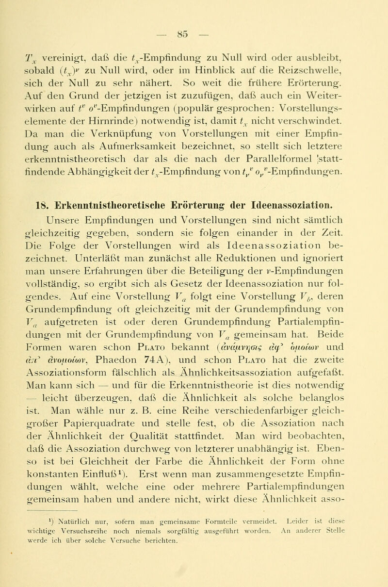 Tx vereinigt, daß die ^.-Empfindung zu Null wird oder ausbleibt, sobald (tx)v zu Null wird, oder im Hinblick auf die Reizschwelle, sich der Null zu sehr nähert. So weit die frühere Erörterung. Auf den Grund der jetzigen ist zuzufügen, daß auch ein Weiter- wirken auf f (/'-Empfindungen (populär gesprochen: Vorstellungs- elemente der Hirnrinde) notwendig ist, damit tx nicht verschwindet. Da man die Verknüpfung von Vorstellungen mit einer Empfin- dung auch als Aufmerksamkeit bezeichnet, so stellt sich letztere erkenntnistheoretisch dar als die nach der Parallelformel 'statt- findende Abhängigkeit der ^.-Empfindung von tvv o,/'-Empfindungen. 18. Erkenntnistheoretiscke Erörterung der Ideenassoziation. Unsere Empfindungen und Vorstellungen sind nicht sämtlich gleichzeitig gegeben, sondern sie folgen einander in der Zeit. Die Folge der Vorstellungen wird als Ideenassoziation be- zeichnet. Unterläßt man zunächst alle Reduktionen und ignoriert man unsere Erfahrungen über die Beteiligung der v-Empfindungen vollständig, so ergibt sich als Gesetz der Ideenassoziation nur fol- gendes. Auf eine Vorstellung Va folgt eine Vorstellung Vb, deren Grundempfindung oft gleichzeitig mit der Grundempfindung von Va aufgetreten ist oder deren Grundempfindung Partialempfin- dungen mit der Grundempfindung von Va gemeinsam hat. Beide Formen waren schon Plato bekannt (dvdßvrjßic dq? bfuoicov und an* ävoßomv, Phaedon 74A), und schon Plato hat die zweite Assoziationsform fälschlich als Ähnlichkeitsassoziation aufgefaßt. Man kann sich — und für die Erkenntnistheorie ist dies notwendig - leicht überzeugen, daß die Ähnlichkeit als solche belanglos ist. Man wähle nur z. B. eine Reihe verschiedenfarbiger gleich- großer Papierquadrate und stelle fest, ob die Assoziation nach der Ähnlichkeit der Qualität stattfindet. Man wird beobachten, daß die Assoziation durchweg von letzterer unabhängig ist. Eben- so ist bei Gleichheit der Farbe die Ähnlichkeit der Form ohne konstanten Einfluß1). Erst wenn man zusammengesetzte Empfin- dungen wählt, welche eine oder mehrere Partialempfindungen gemeinsam haben und andere nicht, wirkt diese Ähnlichkeit asso- *) Natürlich nur, sofern man gemeinsame Formteile vermeidet. Leider ist diese wichtige Versuchsreihe noch niemals sorgfältig ausgeführt worden. An anderer Stelle werde ich über solche Versuche berichten.