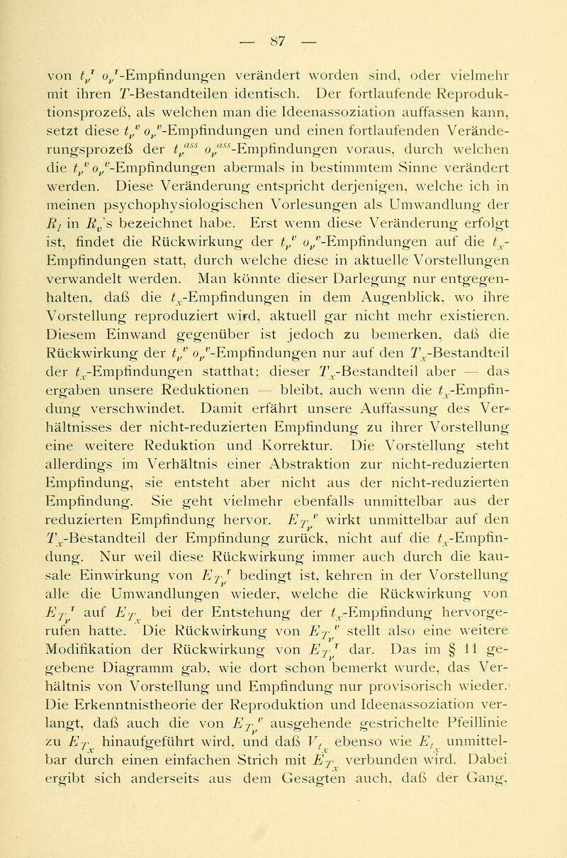 von tj o/'-Empfindungen verändert worden sind, oder vielmehr mit ihren T-Bestandteilen identisch. Der fortlaufende Reproduk- tionsprozeß, als welchen man die Ideenassoziation auffassen kann, setzt diese trv «^/-Empfindungen und einen fortlaufenden Verände- rungsprozeß der tvass Oj/'^-Empfindungen voraus, durch welchen die tvvo/'-Empfindungen abermals in bestimmtem Sinne verändert werden. Diese Veränderung entspricht derjenigen, welche ich in meinen psychophysiologischen Vorlesungen als Umwandlung der Ri in Rvs bezeichnet habe. Erst wenn diese Veränderung erfolgt ist, findet die Rückwirkung der tvv «^/-Empfindungen auf die tx- Empfindungen statt, durch welche diese in aktuelle Vorstellungen verwandelt werden. Man könnte dieser Darlegung nur entgegen- halten, daß die ^.-Empfindungen in dem Augenblick, wo ihre Vorstellung reproduziert wird, aktuell gar nicht mehr existieren. Diesem Einwand gegenüber ist jedoch zu bemerken, daß die Rückwirkung der tvv o/'-Empfindungen nur auf den ^.-Bestandteil der ^-Empfindungen statthat; dieser Tr-Bestandteil aber -- das ergaben unsere Reduktionen - - bleibt, auch wenn die ^.-Empfin- dung verschwindet. Damit erfährt unsere Auffassung des Verf hältnisses der nicht-reduzierten Empfindung zu ihrer Vorstellung eine weitere Reduktion und Korrektur. Die Vorstellung steht allerdings im Verhältnis einer Abstraktion zur nicht-reduzierten Empfindung, sie entsteht aber nicht aus der nicht-reduzierten Empfindung. Sie geht vielmehr ebenfalls unmittelbar aus der reduzierten Empfindung hervor. ET  wirkt unmittelbar auf den Tx-Bestandteil der Empfindung zurück, nicht auf die ^-Empfin- dung. Nur weil diese Rückwirkung immer auch durch die kau- sale Einwirkung von Er T bedingt ist, kehren in der Vorstellung alle die Umwandlungen wieder, welche die Rückwirkung von ET T auf ET bei der Entstehung der ^.-Empfindung hervorge- rufen hatte. Die Rückwirkung von ET  stellt also eine weitere Modifikation der Rückwirkung von ET T dar. Das im § 11 ge- gebene Diagramm gab, wie dort schon bemerkt wurde, das Ver- hältnis von Vorstellung und Empfindung nur provisorisch wieder. Die Erkenntnistheorie der Reproduktion und Ideenassoziation ver- langt, daß auch die von ET* ausgehende gestrichelte Pfeillinie zu ET hinaufgeführt wird, und daß Vt ebenso wie Et unmittel- bar durch einen einfachen Strich mit ET verbunden wird. Dabei x ergibt sich anderseits aus dem Gesagten auch, daß der Gang,