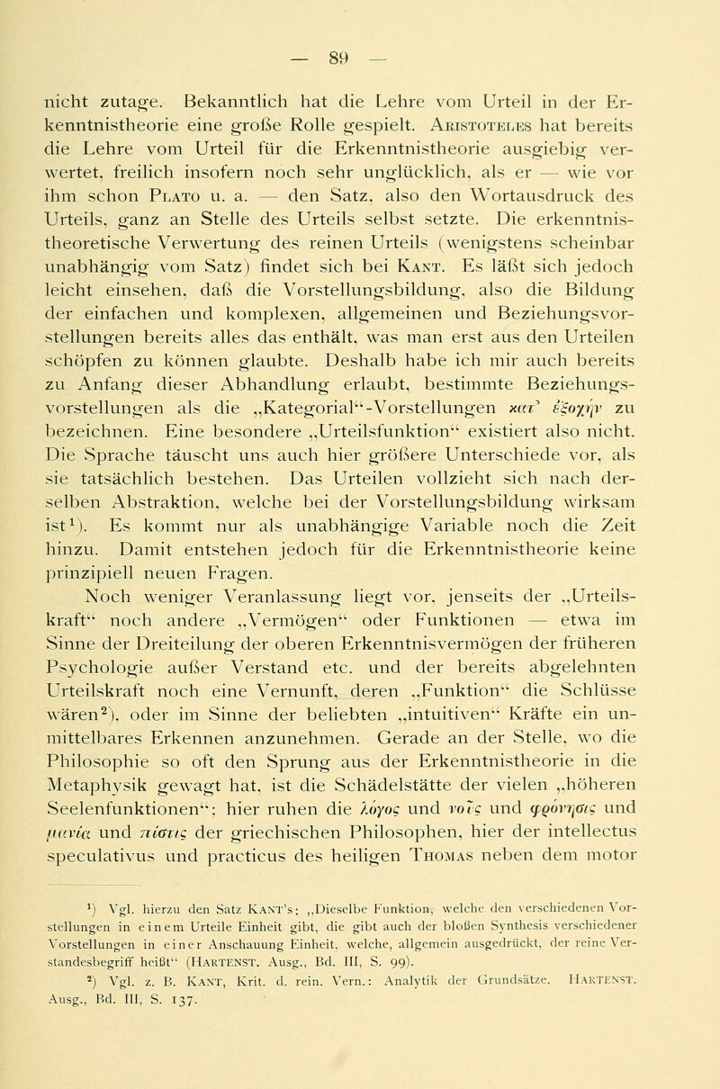 nicht zutage. Bekanntlich hat die Lehre vom Urteil in der Er- kenntnistheorie eine große Rolle gespielt. Aristoteles hat bereits die Lehre vom Urteil für die Erkenntnistheorie ausgiebig ver- wertet, freilich insofern noch sehr unglücklich, als er — wie vor ihm schon Plato u. a. - - den Satz, also den Wortausdruck des Urteils, ganz an Stelle des Urteils selbst setzte. Die erkenntnis- theoretische Verwertung des reinen Urteils (wenigstens scheinbar unabhängig vom Satz) findet sich bei Kant. Es läßt sich jedoch leicht einsehen, daß die Vorstellungsbildung, also die Bildung der einfachen und komplexen, allgemeinen und Beziehungsvor- stellungen bereits alles das enthält, was man erst aus den Urteilen schöpfen zu können glaubte. Deshalb habe ich mir auch bereits zu Anfang dieser Abhandlung erlaubt, bestimmte Beziehungs- vorstellungen als die „Kategorial-Vorstellungen xar^ s$oyj)v zu bezeichnen. Eine besondere „Urteilsfunktion'1 existiert also nicht. Die Sprache täuscht uns auch hier größere Unterschiede vorr als sie tatsächlich bestehen. Das Urteilen vollzieht sich nach der- selben Abstraktion, welche bei der Vorstellungsbildung wirksam ist1). Es kommt nur als unabhängige Variable noch die Zeit hinzu. Damit entstehen jedoch für die Erkenntnistheorie keine prinzipiell neuen Fragen. Noch weniger Veranlassung liegt vor, jenseits der „Urteils- kraft noch andere „Vermögen oder Funktionen - etwa im Sinne der Dreiteilung der oberen Erkenntnisvermögen der früheren Psychologie außer Verstand etc. und der bereits abgelehnten Urteilskraft noch eine Vernunft, deren „Funktion die Schlüsse wären2), oder im Sinne der beliebten „intuitiven Kräfte ein un- mittelbares Erkennen anzunehmen. Gerade an der Stelle, wo die Philosophie so oft den Sprung aus der Erkenntnistheorie in die Metaphysik gewagt hat, ist die Schädelstätte der vielen „höheren Seelenfunktionen: hier ruhen die koyog und volg und (pQovrjüig und fiavia und ntang der griechischen Philosophen, hier der intellectus speculativus und practicus des heiligen Thomas neben dem motor *) Vgl. hierzu den Satz Kant's: ,,Dieselbe Funktion, welche den verschiedenen Vor- stellungen in einem Urteile Einheit gibt, die gibt auch der bloßen Synthesis verschiedener Vorstellungen in einer Anschauung Einheit, welche, allgemein ausgedrückt, der reine Ver- standesbegriff heißt (Hartenst. Ausg., Bd. III, S. 99). 2) Vgl. z. B. Kant, Krit. d. rein. Vern.: Analytik der Grundsätze. Hartenst. Ausg., Bd. III, S. 137.