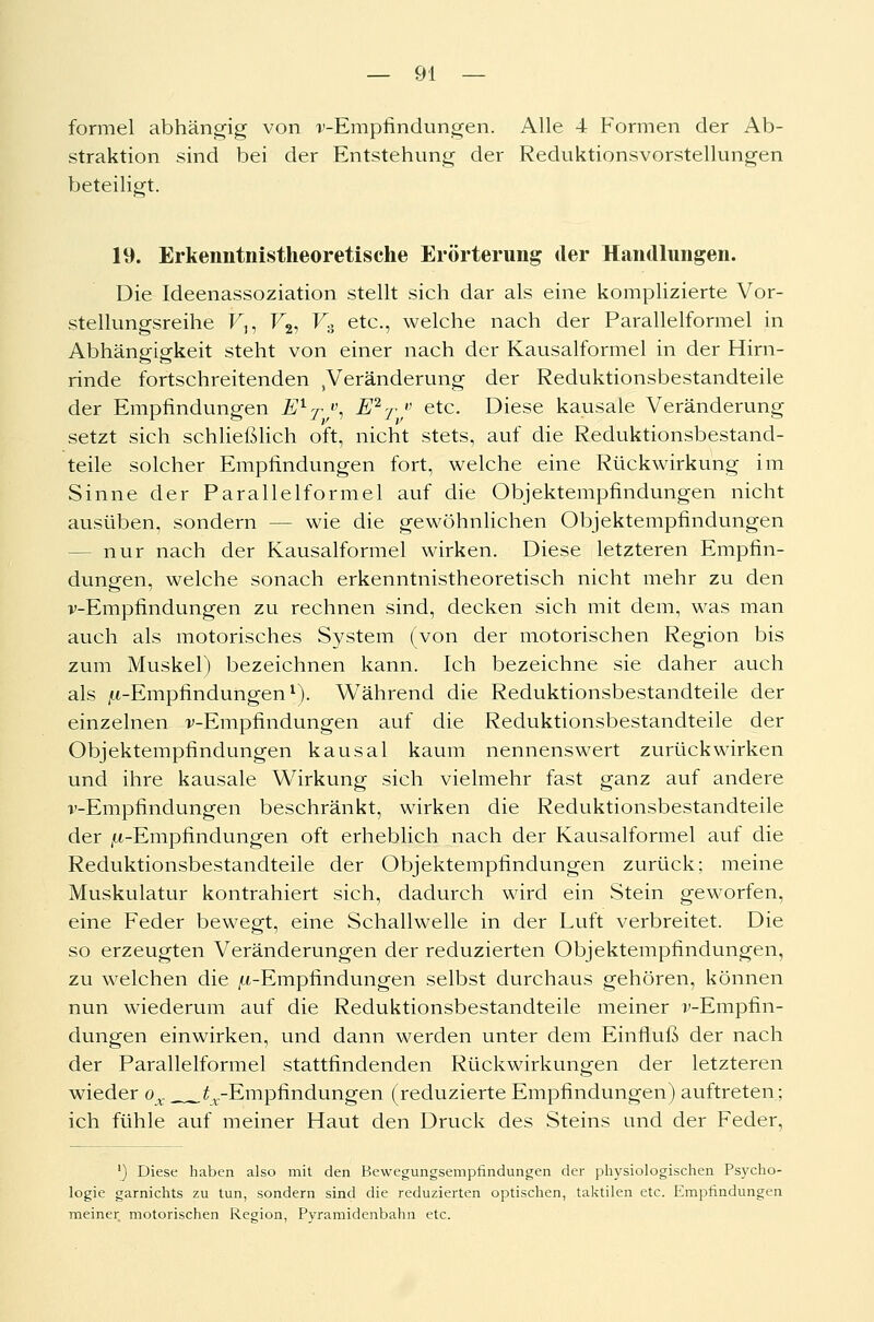 formel abhängig von v-Empfindungen. Alle 4 Formen der Ab- straktion sind bei der Entstehung der Reduktionsvorstellungen beteiligt. 19. Erkenntnistheoretische Erörterung der Handlungen. Die Ideenassoziation stellt sich dar als eine komplizierte Vor- stellungsreihe F,, F2, V., etc., welche nach der Parallelformel in Abhängigkeit steht von einer nach der Kausalformel in der Hirn- rinde fortschreitenden Veränderung der Reduktionsbestandteile der Empfindungen EXT, E2T/ etc. Diese kausale Veränderung setzt sich schließlich oft, nicht stets, auf die Reduktionsbestand- teile solcher Empfindungen fort, welche eine Rückwirkung im Sinne der Parallel formel auf die Objektempfindungen nicht ausüben, sondern — wie die gewöhnlichen Objektempfindungen - nur nach der Kausalformel wirken. Diese letzteren Empfin- dungen, welche sonach erkenntnistheoretisch nicht mehr zu den v-Empfindungen zu rechnen sind, decken sich mit dem, was man auch als motorisches System (von der motorischen Region bis zum Muskel) bezeichnen kann. Ich bezeichne sie daher auch als ^-Empfindungen1). Während die Reduktionsbestandteile der einzelnen v-Empfmdungen auf die Reduktionsbestandteile der Objektempfindungen kausal kaum nennenswert zurückwirken und ihre kausale Wirkung sich vielmehr fast ganz auf andere v-Empfindungen beschränkt, wirken die Reduktionsbestandteile der ^-Empfindungen oft erheblich nach der Kausalformel auf die Reduktionsbestandteile der Objektempfindungen zurück; meine Muskulatur kontrahiert sich, dadurch wird ein Stein geworfen, eine Feder bewegt, eine Schallwelle in der Luft verbreitet. Die so erzeugten Veränderungen der reduzierten Objektempfindungen, zu welchen die /x-Empfindungen selbst durchaus gehören, können nun wiederum auf die Reduktionsbestandteile meiner v-Empfin- dungen einwirken, und dann werden unter dem Einfluß der nach der Parallelformel stattfindenden Rückwirkungen der letzteren wieder ox.. ^-Empfindungen (reduzierte Empfindungen) auftreten; ich fühle auf meiner Haut den Druck des Steins und der Feder, '_) Diese haben also mit den Bewegungsempfindungen der physiologischen Psycho- logie garnichts zu tun, sondern sind die reduzierten optischen, taktilen etc. Empfindungen meiner motorischen Region, Pyramidenbahn etc.