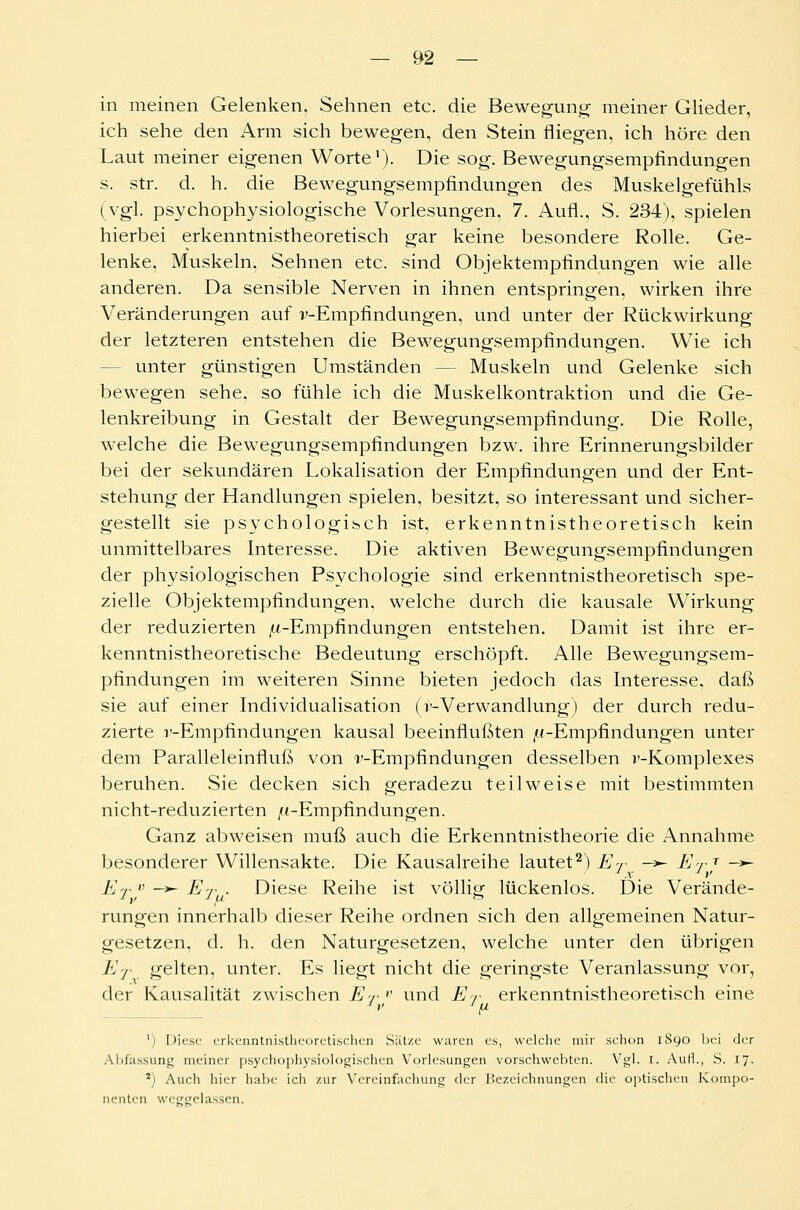 in meinen Gelenken, Sehnen etc. die Bewegung meiner Glieder, ich sehe den Arm sich bewegen, den Stein fliegen, ich höre den Laut meiner eigenen Worte1). Die sog. Bewegungsempfindungen s. str. d. h. die Bewegungsempfindungen des Muskelgefühls (vgl. psychophysiologische Vorlesungen, 7. Aufl., S. 234), spielen hierbei erkenntnistheoretisch gar keine besondere Rolle. Ge- lenke, Muskeln, Sehnen etc. sind Objektempfindungen wie alle anderen. Da sensible Nerven in ihnen entspringen, wirken ihre Veränderungen auf v-Empfindungen, und unter der Rückwirkung der letzteren entstehen die Bewegungsempfindungen. Wie ich - unter günstigen Umständen — Muskeln und Gelenke sich bewegen sehe, so fühle ich die Muskelkontraktion und die Ge- lenkreibung in Gestalt der Bewegungsempfindung. Die Rolle, welche die Bewegungsempfindungen bzw. ihre Erinnerungsbilder bei der sekundären Lokalisation der Empfindungen und der Ent- stehung der Handlungen spielen, besitzt, so interessant und sicher- gestellt sie psychologisch ist, erkenntnistheoretisch kein unmittelbares Interesse. Die aktiven Bewegungsempfindungen der physiologischen Psychologie sind erkenntnistheoretisch spe- zielle Objektempfindungen, welche durch die kausale Wirkung der reduzierten («-Empfindungen entstehen. Damit ist ihre er- kenntnistheoretische Bedeutung erschöpft. Alle Bewegungsem- pfindungen im weiteren Sinne bieten jedoch das Interesse, daß sie auf einer Individualisation (^-Verwandlung) der durch redu- zierte v-Empfindungen kausal beeinflußten («-Empfindungen unter dem Paralleleinfluß von T-Empfindungen desselben v-Komplexes beruhen. Sie decken sich geradezu teilweise mit bestimmten nicht-reduzierten /«-Empfindungen. Ganz abweisen muß auch die Erkenntnistheorie die Annahme besonderer Willensakte. Die Kausalreihe lautet2) ET ->- ErT ->- x. v ß v _>- E . Diese Reihe ist völlig; lückenlos. Die Verände- rungen innerhalb dieser Reihe ordnen sich den allgemeinen Natur- gesetzen, d. h. den Naturgesetzen, welche unter den übrigen ET gelten, unter. Es liegt nicht die geringste Veranlassung vor, der Kausalität zwischen ET >' und ET erkenntnistheoretisch eine J I' J /LI ') Diese erkenntnistheoretischen Sätze waren es, welche mir schon 1890 bei der Abfassung meiner psychophysiologischen Vorlesungen vorschwebten. Vgl. 1. Aufl., S. 17. 2) Auch hier habe ich zur Vereinfachung der Bezeichnungen die optischen Kompo- nenten weggelassen.