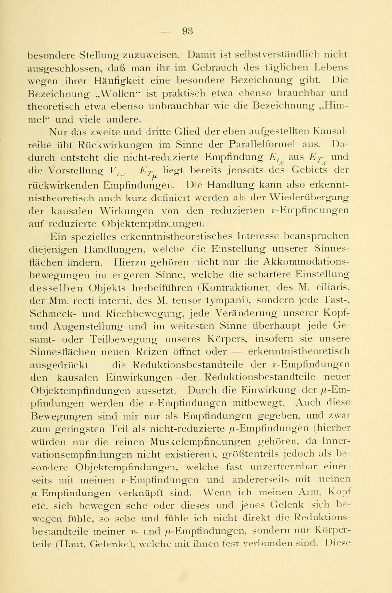 besondere Stellung zuzuweisen. Damit ist selbstverständlich nicht ausgeschlossen, daß man ihr im Gebrauch des täglichen Lebens wegen ihrer Häufigkeit eine besondere Bezeichnung gibt. Die Bezeichnung „Wollen11 ist praktisch etwa ebenso brauchbar und theoretisch etwa ebenso unbrauchbar wie die Bezeichnung „Him- mel und viele andere. Nur das zweite und dritte Glied der eben aufgestellten Kausal- reihe übt Rückwirkungen im Sinne der Parallelformel aus. Da- durch entsteht die nicht-reduzierte Empfindung Et aus ET und die Vorstellung Vt . ET liegt bereits jenseits des Gebiets der rückwirkenden Empfindungen. Die Handlung kann also erkennt- nistheoretisch auch kurz definiert werden als der Wiederübergang der kausalen Wirkungen von den reduzierten l'-Empfindungen auf reduzierte Objektempfindungen. Ein spezielles erkenntnistheoretisches Interesse beanspruchen diejenigen Handlungen, welche die Einstellung unserer Sinnes- flächen ändern. Hierzu gehören nicht nur die Akkommodations- bewegungen im engeren Sinne, welche die schärfere Einstellung desselben Objekts herbeiführen (Kontraktionen des M. ciliaris, der Mm. recti interni, des M. tensor tympani), sondern jede Tast-, Schmeck- und Riechbewegimg, jede Veränderung unserer Kopf- und Augenstellung und im weitesten Sinne überhaupt jede Ge- samt- oder Teilbewegung unseres Körpers, insofern sie unsere Sinnesfiächen neuen Reizen öffnet oder - - erkenntnistheoretisch ausgedrückt - - die Reduktionsbestandteile der v-Empfindungen den kausalen Einwirkungen der Reduktionsbestandteile neuer Objektempfindungen aussetzt. Durch die Einwirkung der ft-Em- pfindungen werden die v-Empfindungen mitbewegt. Auch diese Bewegungen sind mir nur als Empfindungen gegeben, und zwar zum geringsten Teil als nicht-reduzierte ^-Empfindungen (hierher würden nur die reinen Muskelempfindungen gehören, da Inner- vationsempfindungen nicht existieren), größtenteils jedoch als be- sondere Objektempfindungen, welche fast unzertrennbar einer- seits mit meinen v-Empfindungen und andererseits mit meinen ^-Empfindungen verknüpft sind. Wenn ich meinen Arm, Kopf etc. sich bewegen sehe oder dieses und jenes Gelenk sich be- wegen fühle, so sehe und fühle ich nicht direkt die Reduktions- bestandteile meiner v- und /t-Empfindungen, sondern nur Körper- teile (Haut, Gelenke), welche mit ihnen fest verbunden sind. Diese