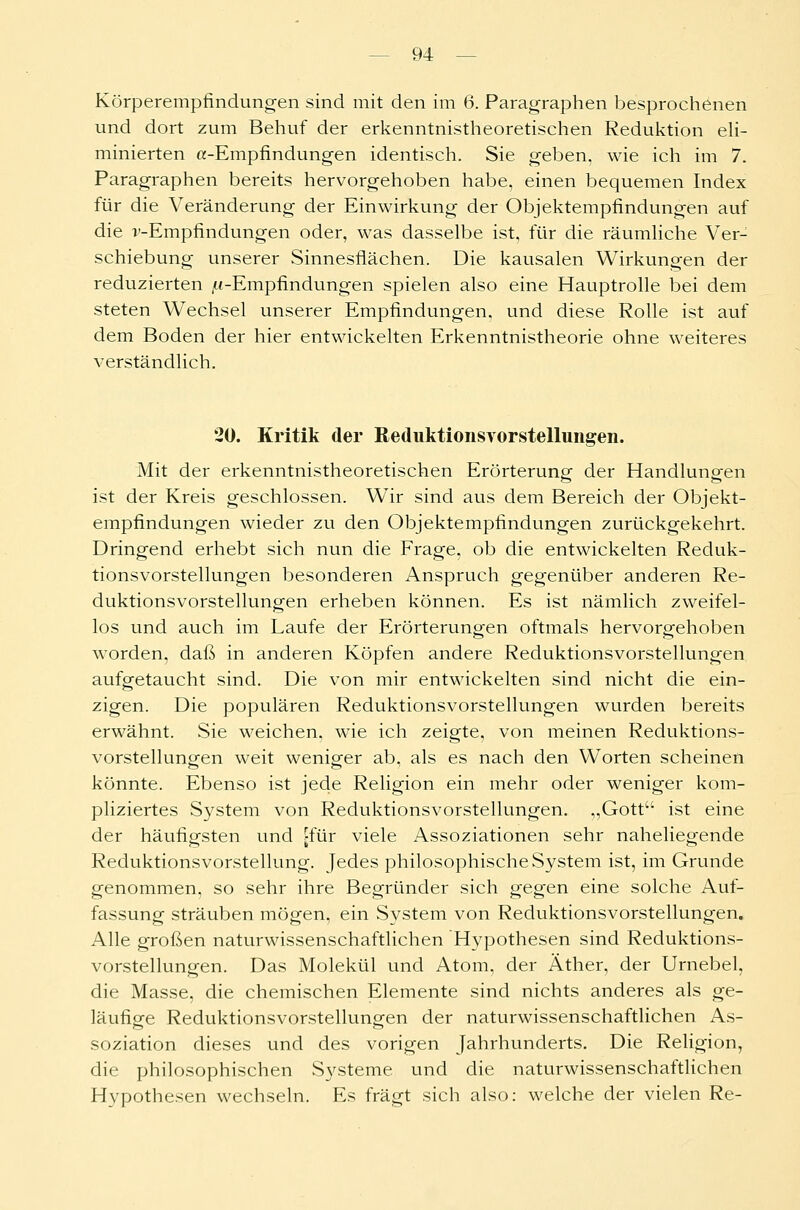 Körperempfindungen sind mit den im 6. Paragraphen besprochenen und dort zum Behuf der erkenntnistheoretischen Reduktion eli- minierten a-Empfindungen identisch. Sie geben, wie ich im 7. Paragraphen bereits hervorgehoben habe, einen bequemen Index für die Veränderung der Einwirkung der Objektempfindungen auf die i'-Empfindungen oder, was dasselbe ist, für die räumliche Ver- schiebung unserer Sinnesflächen. Die kausalen Wirkungen der reduzierten ^-Empfindungen spielen also eine Hauptrolle bei dem steten Wechsel unserer Empfindungen, und diese Rolle ist auf dem Boden der hier entwickelten Erkenntnistheorie ohne weiteres verständlich. 20. Kritik der Reduktionsvorstellungen. Mit der erkenntnistheoretischen Erörterung der Handlungen ist der Kreis geschlossen. Wir sind aus dem Bereich der Objekt- empfindungen wieder zu den Objektempfindungen zurückgekehrt. Dringend erhebt sich nun die Frage, ob die entwickelten Reduk- tionsvorstellungen besonderen Anspruch gegenüber anderen Re- duktionsvorstellungen erheben können. Es ist nämlich zweifel- los und auch im Laufe der Erörterungen oftmals hervorgehoben worden, daß in anderen Köpfen andere Reduktionsvorstellungen aufgetaucht sind. Die von mir entwickelten sind nicht die ein- zigen. Die populären Reduktionsvorstellungen wurden bereits erwähnt. Sie weichen, wie ich zeigte, von meinen Reduktions- vorstellungen weit weniger ab, als es nach den Worten scheinen könnte. Ebenso ist jede Religion ein mehr oder weniger kom- pliziertes System von Reduktionsvorstellungen. „Gott ist eine der häufigsten und [für viele Assoziationen sehr naheliegende Reduktionsvorstellung. Jedes philosophische System ist, im Grunde genommen, so sehr ihre Begründer sich gegen eine solche Auf- fassung sträuben mögen, ein System von Reduktionsvorstellungen. Alle großen naturwissenschaftlichen Hypothesen sind Reduktions- vorstellungen. Das Molekül und Atom, der Äther, der Urnebel, die Masse, die chemischen Elemente sind nichts anderes als ge- läufige Reduktionsvorstellungen der naturwissenschaftlichen As- soziation dieses und des vorigen Jahrhunderts. Die Religion, die philosophischen Systeme und die naturwissenschaftlichen Hypothesen wechseln. Es fragt sich also: welche der vielen Re-