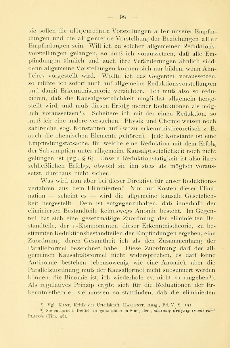 sie sollen die allgemeinen Vorstellungen aller unserer Empfin- dungen und die allgemeine Vorstellung der Beziehungen aller Empfindungen sein. Will ich zu solchen allgemeinen Reduktions- vorstellungen gelangen, so muß ich voraussetzen, daß alle Em- pfindungen ähnlich und auch ihre Veränderungen ähnlich sind: denn allgemeine Vorstellungen können sich nur bilden, wenn Ähn- liches vorgestellt wird. Wollte ich das Gegenteil voraussetzen, so müßte ich sofort auch auf allgemeine Reduktionsvorstellungen und damit Erkenntnistheorie verzichten. Ich muß also so redu- zieren, daß die Kausalgesetzlichkeit möglichst allgemein herge- stellt wird, und muß diesen Erfolg meiner Reduktionen als mög- lich voraussetzen1). Scheitere ich mit der einen Reduktion, so muß ich eine andere versuchen. Physik und Chemie weisen noch zahlreiche sog. Konstanten auf (wozu erkenntnistheoretisch z. B. auch die chemischen Elemente gehören). Jede Konstante ist eine Empfindungstatsache, für welche eine Reduktion mit dem Erfolg der Subsumption unter allgemeine Kausalgesetzlichkeit noch nicht gelungen ist (vgl. § 6). Unsere Reduktionstätigkeit ist also ihres schließlichen Erfolgs, obwohl sie ihn stets als möglich voraus- setzt, durchaus nicht sicher. Was wird nun aber bei dieser Direktive für unser Reduktions- verfahren aus dem Eliminierten? Nur auf Kosten dieser Elimi- nation - - scheint es - - wird die allgemeine kausale Gesetzlich- keit hergestellt. Dem ist entgegenzuhalten, daß innerhalb der eliminierten Bestandteile keineswegs Anomie besteht. Im Gegen- teil hat sich eine gesetzmäßige Zuordnung der eliminierten Be- standteile, der v- Komponenten dieser Erkenntnistheorie, zu be- stimmten Reduktionsbestandteilen der Empfindungen ergeben, eine Zuordnung, deren Gesamtheit ich als den Zusammenhang der Parallelformel bezeichnet habe. Diese Zuordnung darf der all- gemeinen Kausalitätsformel nicht widersprechen, es darf keine Antinomie bestehen (ebensowenig wie eine Anomie), aber die Parallelzuordnung muß der Kausalformel nicht subsumiert werden können: die Binomie ist, ich wiederhole es, nicht zu umgehen2). Als regulatives Prinzip ergibt sich für die Reduktionen der Er- kenntnistheorie: sie müssen so stattfinden, daß die eliminierten *) Vgl. Kant, Kritik der Urteilskraft, IIartenst. Ausg., Bd. V, S. 191. 2) Sie entspricht, freilich in ganz anderem Sinn, der „avataaig nvayxijg ze xai vov PLATO's (Tim. 48).