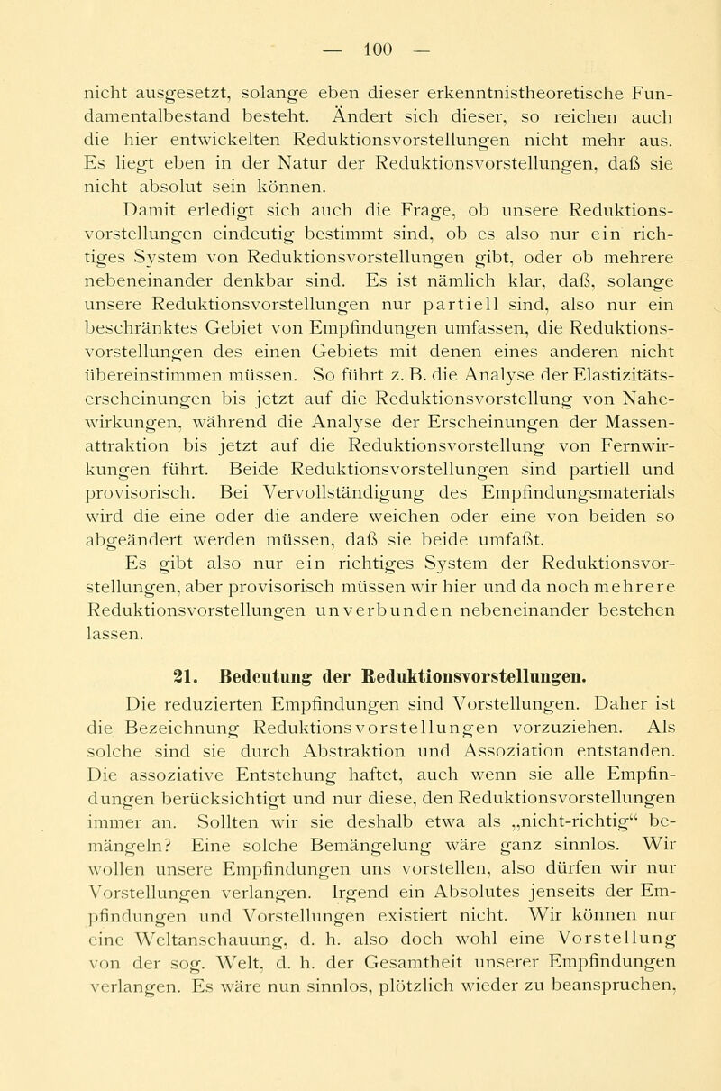 nicht ausgesetzt, solange eben dieser erkenntnistheoretische Fun- damentalbestand besteht. Ändert sich dieser, so reichen auch die hier entwickelten Reduktionsvorstellungen nicht mehr aus. Es liegt eben in der Natur der Reduktionsvorstellungen, daß sie nicht absolut sein können. Damit erledigt sich auch die Frage, ob unsere Reduktions- vorstellungen eindeutig bestimmt sind, ob es also nur ein rich- tiges System von Reduktionsvorstellungen gibt, oder ob mehrere nebeneinander denkbar sind. Es ist nämlich klar, daß, solange unsere Reduktionsvorstellungen nur partiell sind, also nur ein beschränktes Gebiet von Empfindungen umfassen, die Reduktions- vorstellungen des einen Gebiets mit denen eines anderen nicht übereinstimmen müssen. So führt z. B. die Analyse der Elastizitäts- erscheinungen bis jetzt auf die Reduktionsvorstellung von Nahe- wirkungen, während die Analyse der Erscheinungen der Massen- attraktion bis jetzt auf die Reduktionsvorstellung von Fernwir- kungen führt. Beide Reduktionsvorstellungen sind partiell und provisorisch. Bei Vervollständigung des Empfindungsmaterials wird die eine oder die andere weichen oder eine von beiden so abgeändert werden müssen, daß sie beide umfaßt. Es gibt also nur ein richtiges System der Reduktionsvor- stellungen, aber provisorisch müssen wir hier und da noch mehrere Reduktionsvorstellungen unverbunden nebeneinander bestehen lassen. 21. Bedeutung der Reduktionsvorstellungen. Die reduzierten Empfindungen sind Vorstellungen. Daher ist die Bezeichnung ReduktionsVorstellungen vorzuziehen. Als solche sind sie durch Abstraktion und Assoziation entstanden. Die assoziative Entstehung haftet, auch wenn sie alle Empfin- dungen berücksichtigt und nur diese, den Reduktionsvorstellungen immer an. Sollten wir sie deshalb etwa als „nicht-richtig be- mängeln? Eine solche Bemängelung wäre ganz sinnlos. Wir wollen unsere Empfindungen uns vorstellen, also dürfen wir nur Vorstellungen verlangen. Irgend ein Absolutes jenseits der Em- pfindungen und Vorstellungen existiert nicht. Wir können nur eine Weltanschauung, d. h. also doch wohl eine Vorstellung von der sog. Welt, d. h. der Gesamtheit unserer Empfindungen verlangen. Es wäre nun sinnlos, plötzlich wieder zu beanspruchen,